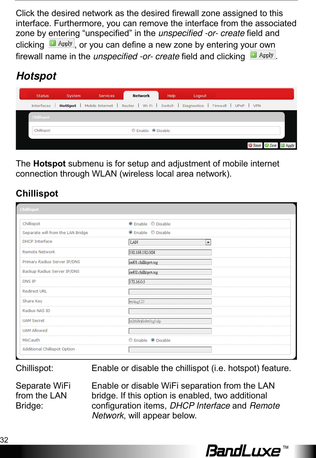 Using Web-based Management 32  Click the desired network as the desired firewall zone assigned to this interface. Furthermore, you can remove the interface from the associated zone by entering “unspecified” in the unspecified -or- create field and clicking  , or you can define a new zone by entering your own firewall name in the unspecified -or- create field and clicking  . Hotspot  The Hotspot submenu is for setup and adjustment of mobile internet connection through WLAN (wireless local area network). Chillispot  Chillispot:  Enable or disable the chillispot (i.e. hotspot) feature. Separate WiFi from the LAN Bridge: Enable or disable WiFi separation from the LAN bridge. If this option is enabled, two additional configuration items, DHCP Interface and Remote Network, will appear below. 