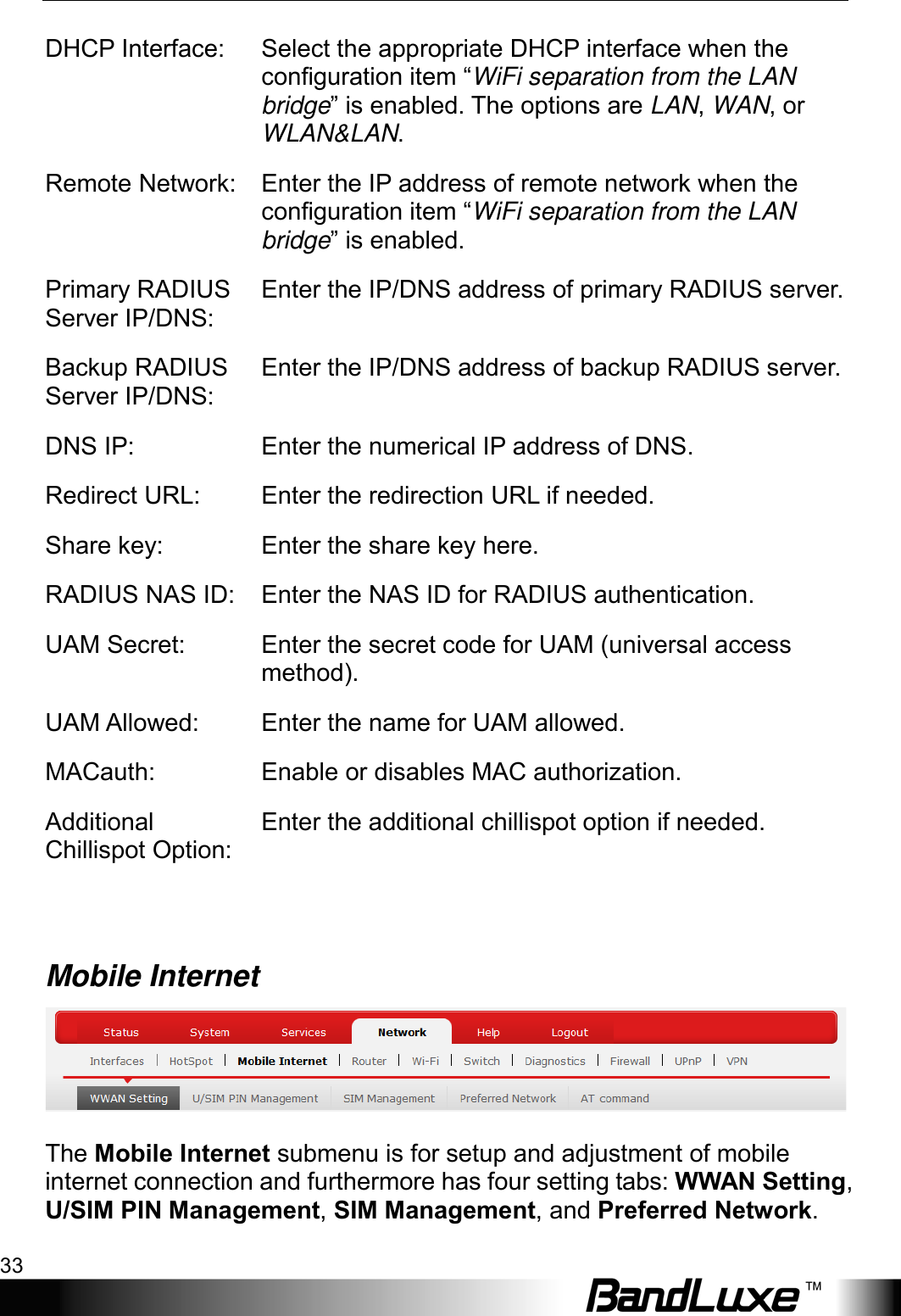  Using Web-based Management 33 DHCP Interface:  Select the appropriate DHCP interface when the configuration item “WiFi separation from the LAN bridge” is enabled. The options are LAN, WAN, or WLAN&amp;LAN. Remote Network:  Enter the IP address of remote network when the configuration item “WiFi separation from the LAN bridge” is enabled. Primary RADIUS Server IP/DNS: Enter the IP/DNS address of primary RADIUS server. Backup RADIUS Server IP/DNS: Enter the IP/DNS address of backup RADIUS server. DNS IP:   Enter the numerical IP address of DNS. Redirect URL: Enter the redirection URL if needed. Share key: Enter the share key here. RADIUS NAS ID: Enter the NAS ID for RADIUS authentication. UAM Secret: Enter the secret code for UAM (universal access method). UAM Allowed:  Enter the name for UAM allowed. MACauth: Enable or disables MAC authorization. Additional Chillispot Option: Enter the additional chillispot option if needed.  Mobile Internet   The Mobile Internet submenu is for setup and adjustment of mobile internet connection and furthermore has four setting tabs: WWAN Setting, U/SIM PIN Management, SIM Management, and Preferred Network. 