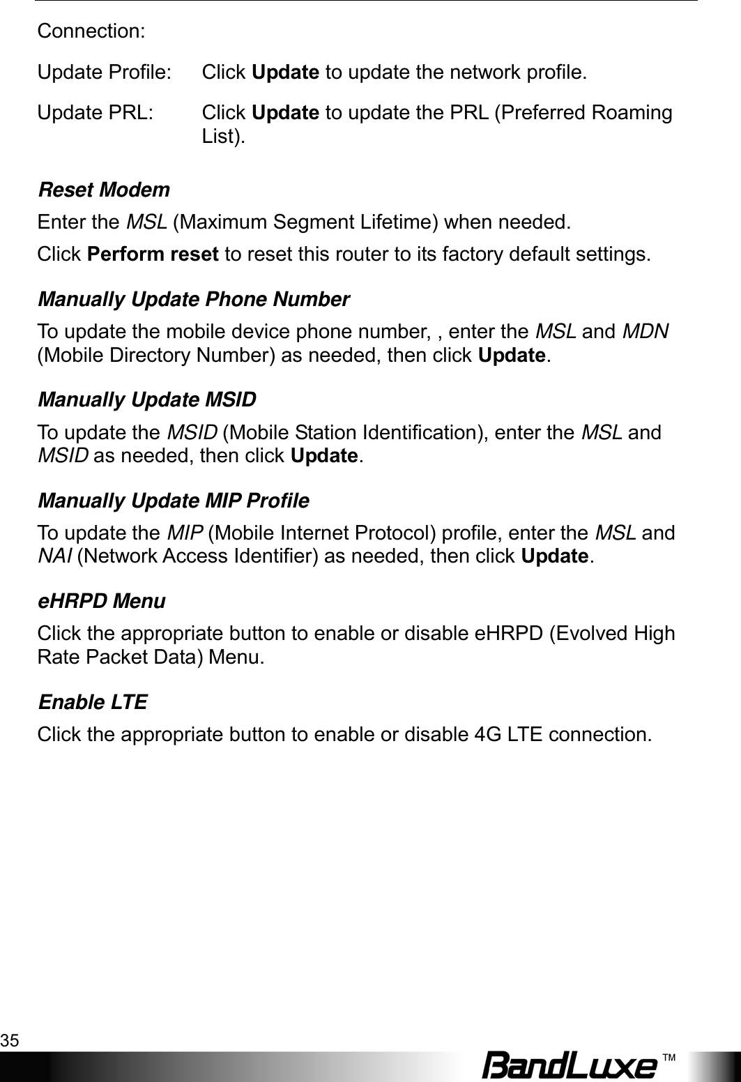  Using Web-based Management 35 Connection: Update Profile: Click Update to update the network profile. Update PRL: Click Update to update the PRL (Preferred Roaming List). Reset Modem Enter the MSL (Maximum Segment Lifetime) when needed. Click Perform reset to reset this router to its factory default settings. Manually Update Phone Number To update the mobile device phone number, , enter the MSL and MDN (Mobile Directory Number) as needed, then click Update. Manually Update MSID To update the MSID (Mobile Station Identification), enter the MSL and MSID as needed, then click Update. Manually Update MIP Profile To update the MIP (Mobile Internet Protocol) profile, enter the MSL and NAI (Network Access Identifier) as needed, then click Update. eHRPD Menu Click the appropriate button to enable or disable eHRPD (Evolved High Rate Packet Data) Menu. Enable LTE Click the appropriate button to enable or disable 4G LTE connection.    