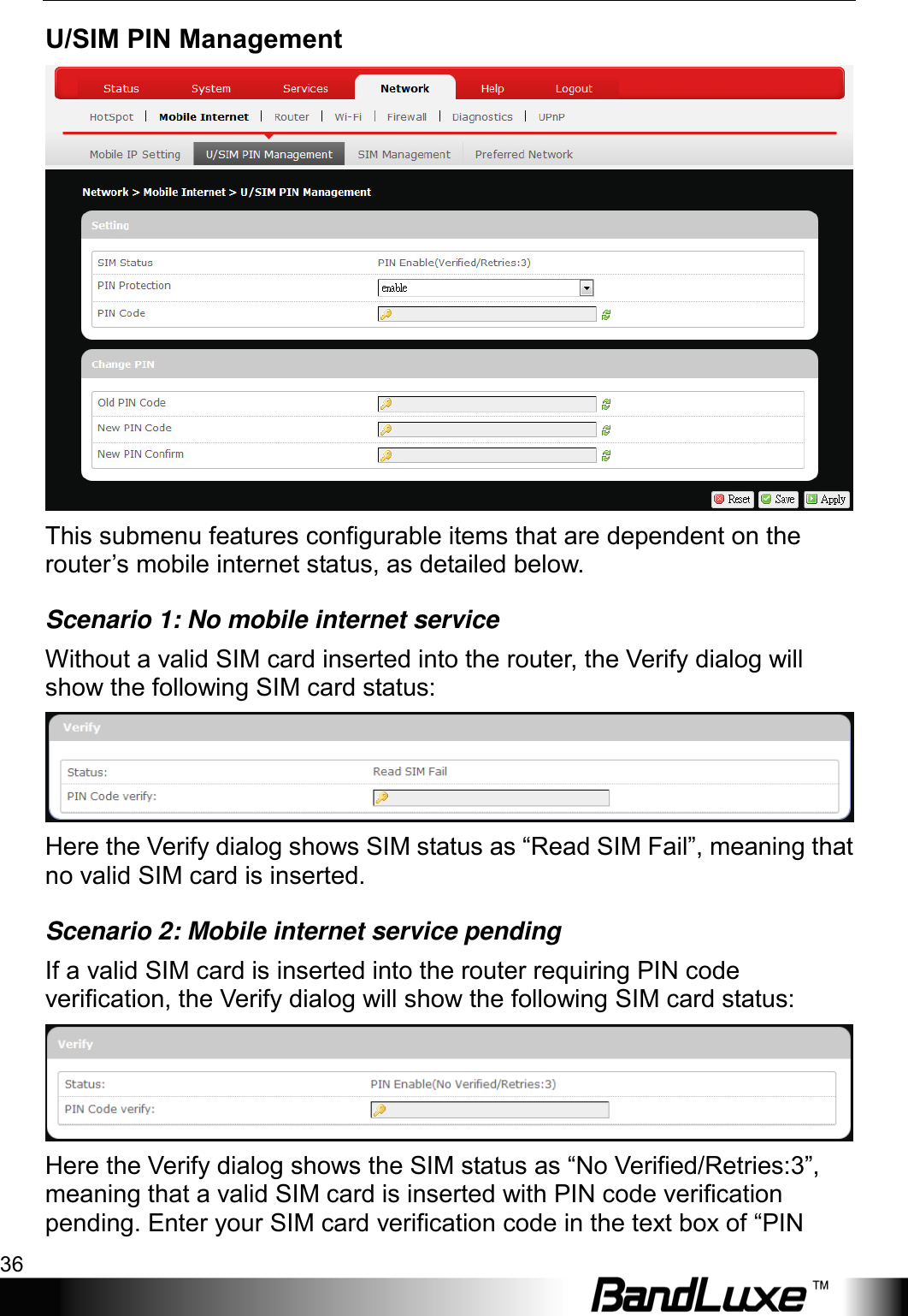 Using Web-based Management 36  U/SIM PIN Management  This submenu features configurable items that are dependent on the router’s mobile internet status, as detailed below. Scenario 1: No mobile internet service Without a valid SIM card inserted into the router, the Verify dialog will show the following SIM card status:  Here the Verify dialog shows SIM status as “Read SIM Fail”, meaning that no valid SIM card is inserted. Scenario 2: Mobile internet service pending If a valid SIM card is inserted into the router requiring PIN code verification, the Verify dialog will show the following SIM card status:  Here the Verify dialog shows the SIM status as “No Verified/Retries:3”, meaning that a valid SIM card is inserted with PIN code verification pending. Enter your SIM card verification code in the text box of “PIN 