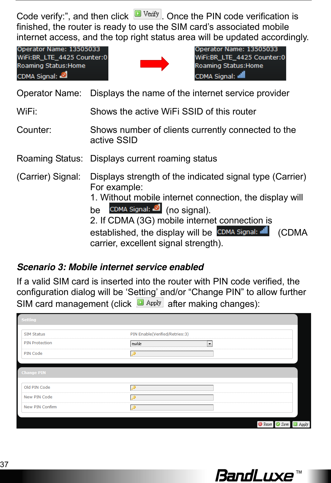  Using Web-based Management 37 Code verify:”, and then click  . Once the PIN code verification is finished, the router is ready to use the SIM card’s associated mobile internet access, and the top right status area will be updated accordingly.                                   Operator Name: Displays the name of the internet service provider WiFi:  Shows the active WiFi SSID of this router Counter: Shows number of clients currently connected to the active SSID Roaming Status: Displays current roaming status (Carrier) Signal:  Displays strength of the indicated signal type (Carrier) For example:   1. Without mobile internet connection, the display will be     (no signal). 2. If CDMA (3G) mobile internet connection is established, the display will be      (CDMA carrier, excellent signal strength). Scenario 3: Mobile internet service enabled If a valid SIM card is inserted into the router with PIN code verified, the configuration dialog will be ‘Setting’ and/or “Change PIN” to allow further SIM card management (click   after making changes):  