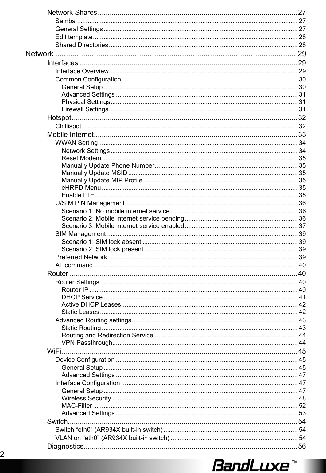  2  Network Shares .................................................................................................... 27 Samba ............................................................................................................................. 27 General Settings .............................................................................................................. 27 Edit template .................................................................................................................... 28 Shared Directories ........................................................................................................... 28 Network ................................................................................................................ 29 Interfaces ............................................................................................................. 29 Interface Overview ........................................................................................................... 29 Common Configuration .................................................................................................... 30 General Setup .............................................................................................................. 30 Advanced Settings ....................................................................................................... 31 Physical Settings .......................................................................................................... 31 Firewall Settings ........................................................................................................... 31 Hotspot ................................................................................................................. 32 Chillispot .......................................................................................................................... 32 Mobile Internet ...................................................................................................... 33 WWAN Setting ................................................................................................................. 34 Network Settings .......................................................................................................... 34 Reset Modem ............................................................................................................... 35 Manually Update Phone Number ................................................................................. 35 Manually Update MSID ................................................................................................ 35 Manually Update MIP Profile ....................................................................................... 35 eHRPD Menu ............................................................................................................... 35 Enable LTE ................................................................................................................... 35 U/SIM PIN Management .................................................................................................. 36 Scenario 1: No mobile internet service ........................................................................ 36 Scenario 2: Mobile internet service pending ................................................................ 36 Scenario 3: Mobile internet service enabled ................................................................ 37 SIM Management ............................................................................................................ 39 Scenario 1: SIM lock absent ........................................................................................ 39 Scenario 2: SIM lock present ....................................................................................... 39 Preferred Network ........................................................................................................... 39 AT command .................................................................................................................... 40 Router .................................................................................................................. 40 Router Settings ................................................................................................................ 40 Router IP ...................................................................................................................... 40 DHCP Service .............................................................................................................. 41 Active DHCP Leases.................................................................................................... 42 Static Leases ................................................................................................................ 42 Advanced Routing settings .............................................................................................. 43 Static Routing ............................................................................................................... 43 Routing and Redirection Service ................................................................................. 44 VPN Passthrough......................................................................................................... 44 WiFi ...................................................................................................................... 45 Device Configuration ....................................................................................................... 45 General Setup .............................................................................................................. 45 Advanced Settings ....................................................................................................... 47 Interface Configuration .................................................................................................... 47 General Setup .............................................................................................................. 47 Wireless Security ......................................................................................................... 48 MAC-Filter .................................................................................................................... 52 Advanced Settings ....................................................................................................... 53 Switch................................................................................................................... 54 Switch “eth0” (AR934X built-in switch) ............................................................................ 54 VLAN on “eth0” (AR934X built-in switch) ........................................................................ 54 Diagnostics ........................................................................................................... 56 