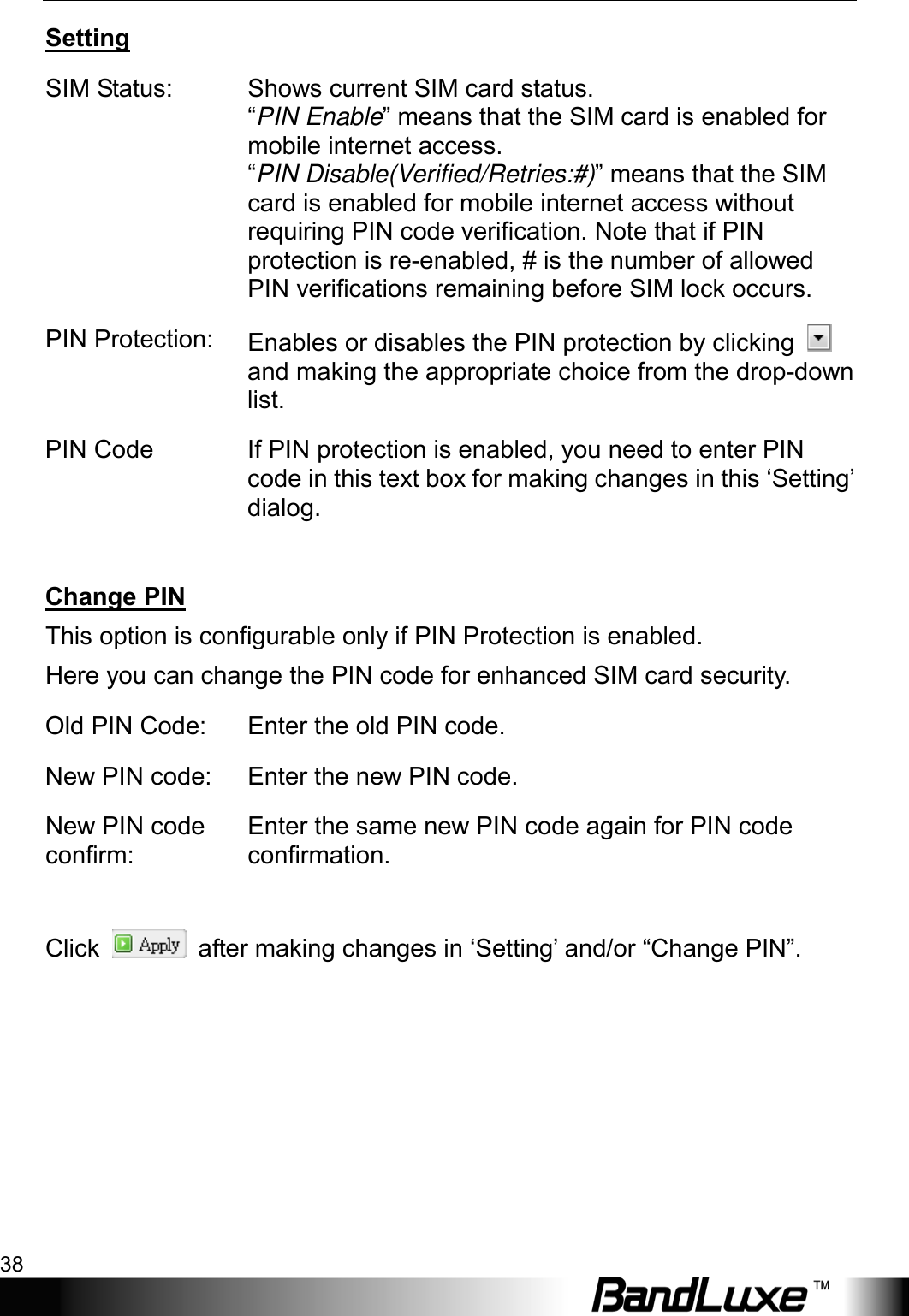 Using Web-based Management 38  Setting SIM Status: Shows current SIM card status.   “PIN Enable” means that the SIM card is enabled for mobile internet access.   “PIN Disable(Verified/Retries:#)” means that the SIM card is enabled for mobile internet access without requiring PIN code verification. Note that if PIN protection is re-enabled, # is the number of allowed PIN verifications remaining before SIM lock occurs. PIN Protection: Enables or disables the PIN protection by clicking   and making the appropriate choice from the drop-down list. PIN Code If PIN protection is enabled, you need to enter PIN code in this text box for making changes in this ‘Setting’ dialog.  Change PIN This option is configurable only if PIN Protection is enabled. Here you can change the PIN code for enhanced SIM card security. Old PIN Code:  Enter the old PIN code. New PIN code:  Enter the new PIN code. New PIN code confirm: Enter the same new PIN code again for PIN code confirmation.  Click   after making changes in ‘Setting’ and/or “Change PIN”.  