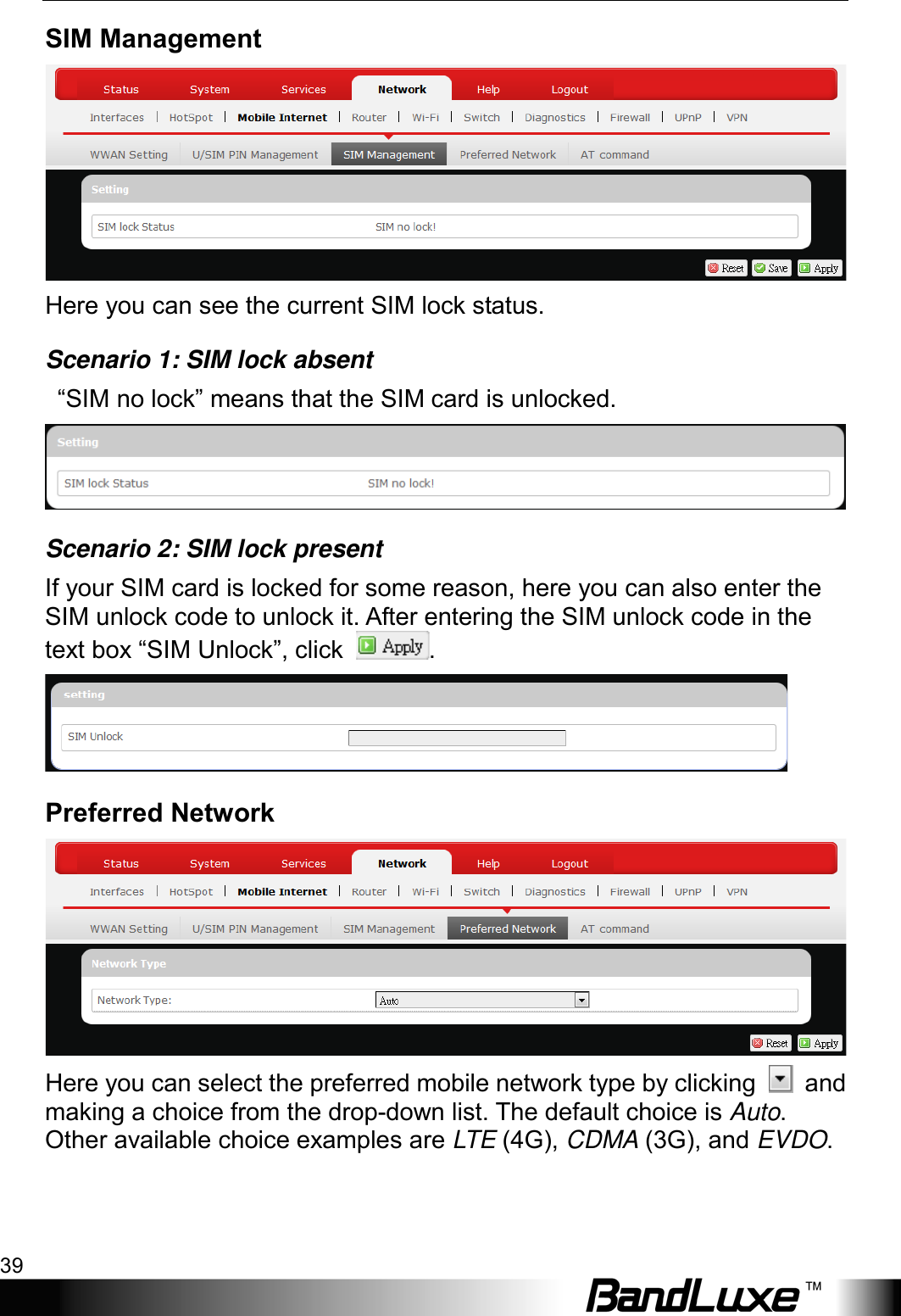  Using Web-based Management 39 SIM Management  Here you can see the current SIM lock status.   Scenario 1: SIM lock absent  “SIM no lock” means that the SIM card is unlocked.  Scenario 2: SIM lock present If your SIM card is locked for some reason, here you can also enter the SIM unlock code to unlock it. After entering the SIM unlock code in the text box “SIM Unlock”, click  .  Preferred Network  Here you can select the preferred mobile network type by clicking   and making a choice from the drop-down list. The default choice is Auto. Other available choice examples are LTE (4G), CDMA (3G), and EVDO. 