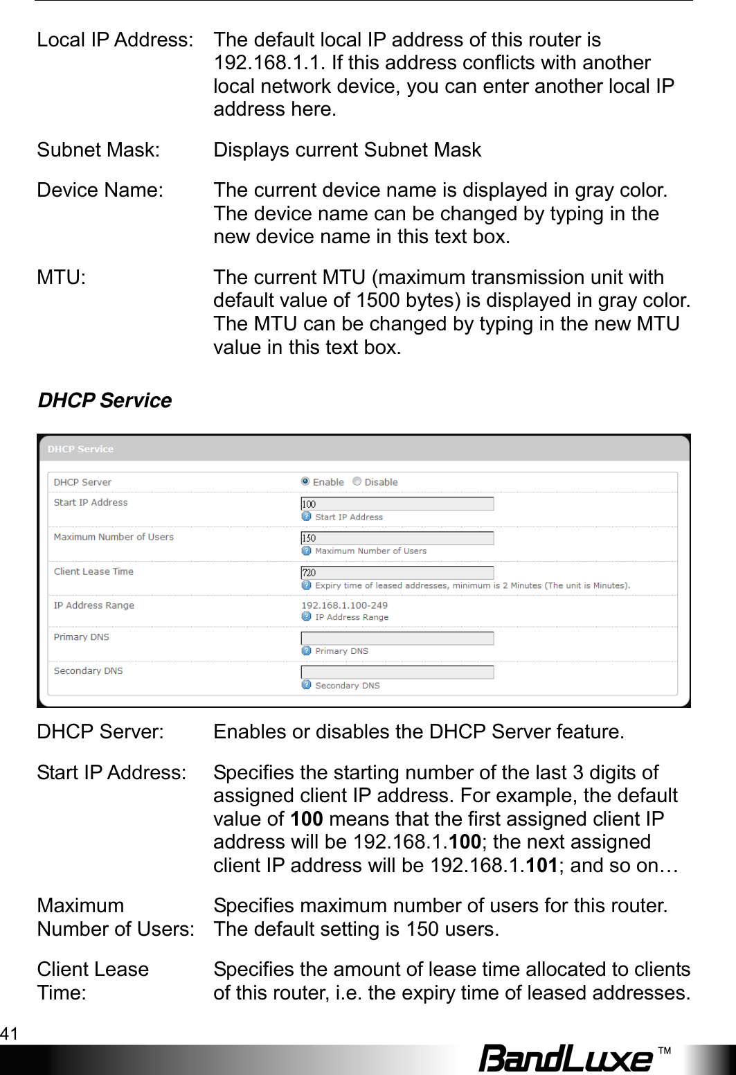  Using Web-based Management 41 Local IP Address: The default local IP address of this router is 192.168.1.1. If this address conflicts with another local network device, you can enter another local IP address here. Subnet Mask:  Displays current Subnet Mask Device Name: The current device name is displayed in gray color. The device name can be changed by typing in the new device name in this text box. MTU: The current MTU (maximum transmission unit with default value of 1500 bytes) is displayed in gray color. The MTU can be changed by typing in the new MTU value in this text box. DHCP Service  DHCP Server: Enables or disables the DHCP Server feature. Start IP Address: Specifies the starting number of the last 3 digits of assigned client IP address. For example, the default value of 100 means that the first assigned client IP address will be 192.168.1.100; the next assigned client IP address will be 192.168.1.101; and so on… Maximum Number of Users: Specifies maximum number of users for this router. The default setting is 150 users. Client Lease Time: Specifies the amount of lease time allocated to clients of this router, i.e. the expiry time of leased addresses. 