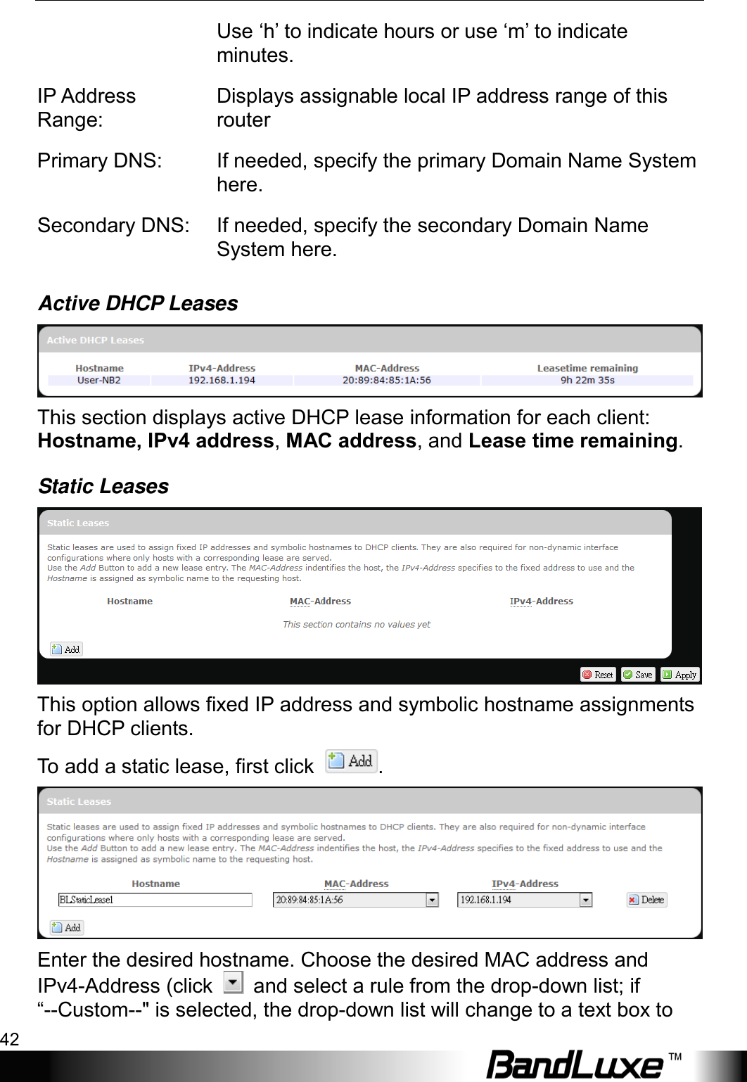 Using Web-based Management 42  Use ‘h’ to indicate hours or use ‘m’ to indicate minutes. IP Address Range: Displays assignable local IP address range of this router Primary DNS:  If needed, specify the primary Domain Name System here. Secondary DNS: If needed, specify the secondary Domain Name System here. Active DHCP Leases  This section displays active DHCP lease information for each client: Hostname, IPv4 address, MAC address, and Lease time remaining. Static Leases  This option allows fixed IP address and symbolic hostname assignments for DHCP clients. To add a static lease, first click  .  Enter the desired hostname. Choose the desired MAC address and IPv4-Address (click   and select a rule from the drop-down list; if “--Custom--&quot; is selected, the drop-down list will change to a text box to 