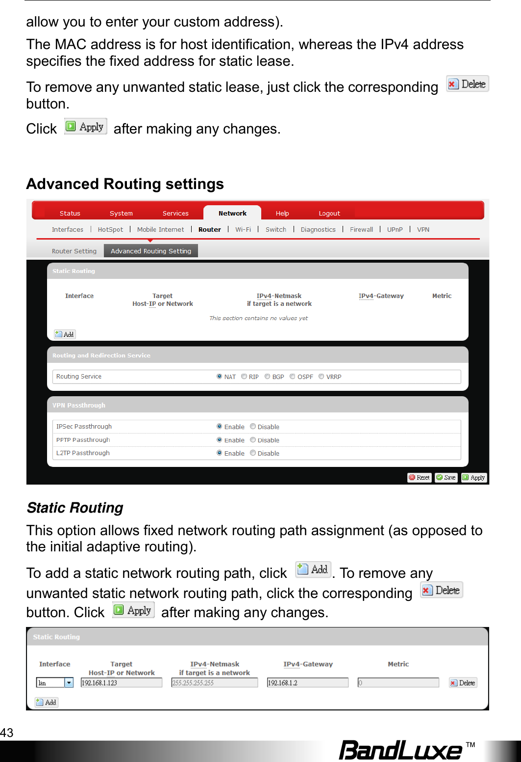  Using Web-based Management 43 allow you to enter your custom address). The MAC address is for host identification, whereas the IPv4 address specifies the fixed address for static lease. To remove any unwanted static lease, just click the corresponding   button. Click   after making any changes.  Advanced Routing settings  Static Routing This option allows fixed network routing path assignment (as opposed to the initial adaptive routing). To add a static network routing path, click  . To remove any unwanted static network routing path, click the corresponding   button. Click   after making any changes.  