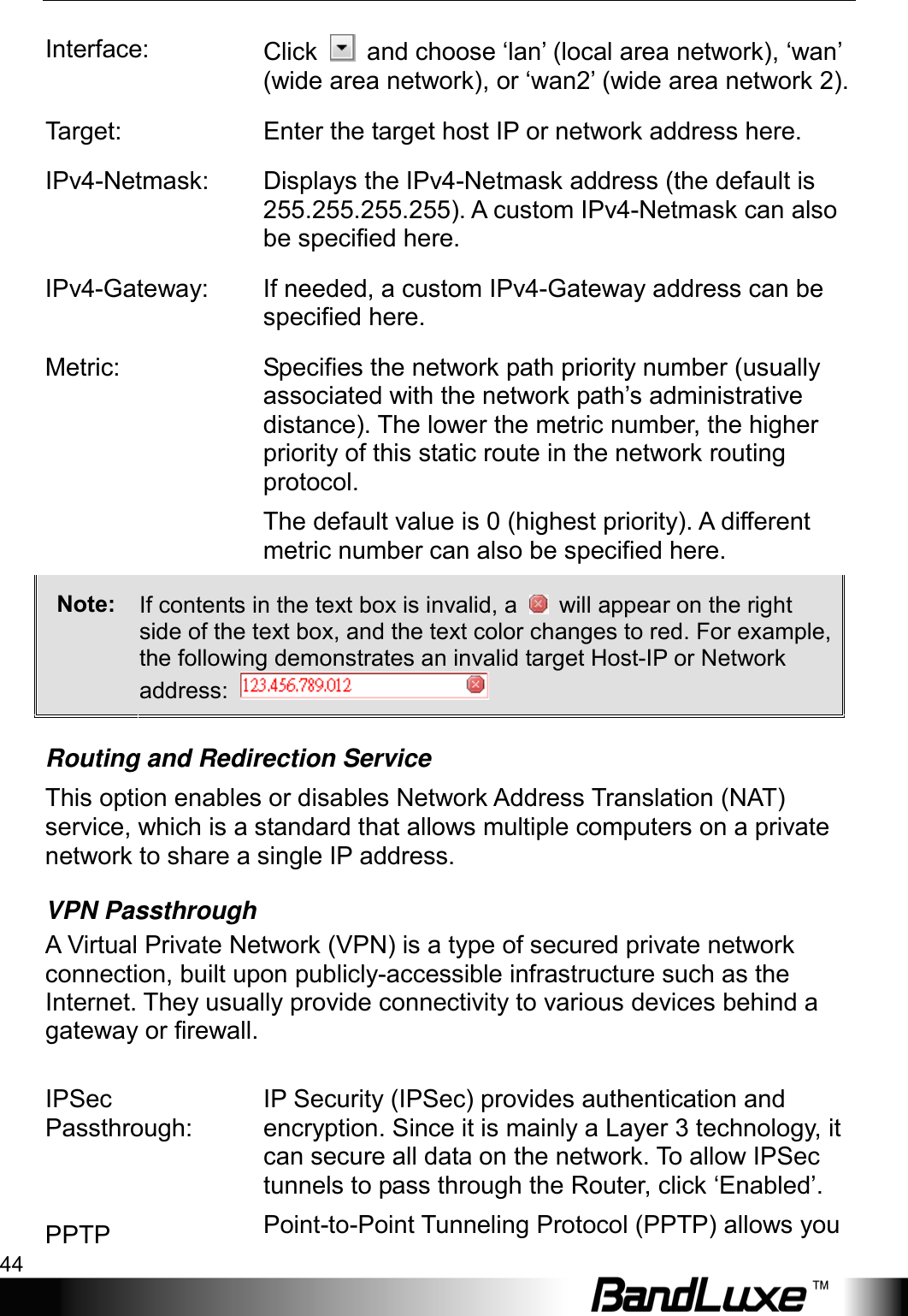 Using Web-based Management 44  Interface: Click   and choose ‘lan’ (local area network), ‘wan’ (wide area network), or ‘wan2’ (wide area network 2). Target: Enter the target host IP or network address here. IPv4-Netmask: Displays the IPv4-Netmask address (the default is 255.255.255.255). A custom IPv4-Netmask can also be specified here. IPv4-Gateway: If needed, a custom IPv4-Gateway address can be specified here. Metric: Specifies the network path priority number (usually associated with the network path’s administrative distance). The lower the metric number, the higher priority of this static route in the network routing protocol. The default value is 0 (highest priority). A different metric number can also be specified here. Note:  If contents in the text box is invalid, a    will appear on the right side of the text box, and the text color changes to red. For example, the following demonstrates an invalid target Host-IP or Network address:   Routing and Redirection Service This option enables or disables Network Address Translation (NAT) service, which is a standard that allows multiple computers on a private network to share a single IP address. VPN Passthrough A Virtual Private Network (VPN) is a type of secured private network connection, built upon publicly-accessible infrastructure such as the Internet. They usually provide connectivity to various devices behind a gateway or firewall.  IPSec Passthrough: IP Security (IPSec) provides authentication and encryption. Since it is mainly a Layer 3 technology, it can secure all data on the network. To allow IPSec tunnels to pass through the Router, click ‘Enabled’. PPTP Point-to-Point Tunneling Protocol (PPTP) allows you 