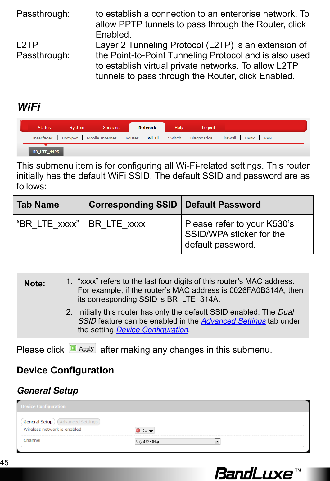  Using Web-based Management 45 Passthrough: to establish a connection to an enterprise network. To allow PPTP tunnels to pass through the Router, click Enabled. L2TP Passthrough:  Layer 2 Tunneling Protocol (L2TP) is an extension of the Point-to-Point Tunneling Protocol and is also used to establish virtual private networks. To allow L2TP tunnels to pass through the Router, click Enabled.  WiFi  This submenu item is for configuring all Wi-Fi-related settings. This router initially has the default WiFi SSID. The default SSID and password are as follows: Tab Name Corresponding SSID Default Password “BR_LTE_xxxx” BR_LTE_xxxx    Please refer to your K530’s SSID/WPA sticker for the default password.  Note:  1. “xxxx” refers to the last four digits of this router’s MAC address. For example, if the router’s MAC address is 0026FA0B314A, then its corresponding SSID is BR_LTE_314A. 2. Initially this router has only the default SSID enabled. The Dual SSID feature can be enabled in the Advanced Settings tab under the setting Device Configuration. Please click    after making any changes in this submenu. Device Configuration General Setup  