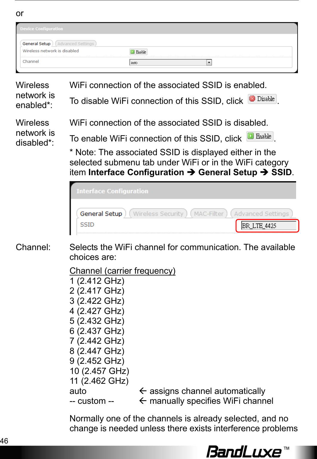 Using Web-based Management 46  or  Wireless network is enabled*: WiFi connection of the associated SSID is enabled.   To disable WiFi connection of this SSID, click  . Wireless network is disabled*: WiFi connection of the associated SSID is disabled.   To enable WiFi connection of this SSID, click  . * Note: The associated SSID is displayed either in the selected submenu tab under WiFi or in the WiFi category item Interface Configuration  General Setup  SSID.  Channel: Selects the WiFi channel for communication. The available choices are: Channel (carrier frequency)  1 (2.412 GHz) 2 (2.417 GHz) 3 (2.422 GHz) 4 (2.427 GHz) 5 (2.432 GHz) 6 (2.437 GHz) 7 (2.442 GHz) 8 (2.447 GHz) 9 (2.452 GHz) 10 (2.457 GHz) 11 (2.462 GHz) auto -- custom --             assigns channel automatically  manually specifies WiFi channel  Normally one of the channels is already selected, and no change is needed unless there exists interference problems 