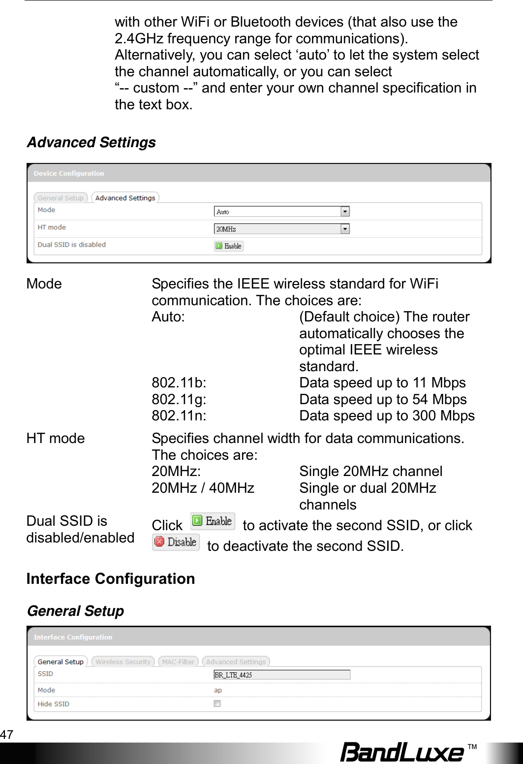  Using Web-based Management 47 with other WiFi or Bluetooth devices (that also use the 2.4GHz frequency range for communications). Alternatively, you can select ‘auto’ to let the system select the channel automatically, or you can select   “-- custom --” and enter your own channel specification in the text box. Advanced Settings  Mode Specifies the IEEE wireless standard for WiFi communication. The choices are:  Auto: (Default choice) The router automatically chooses the optimal IEEE wireless standard.  802.11b: Data speed up to 11 Mbps  802.11g: Data speed up to 54 Mbps  802.11n: Data speed up to 300 Mbps HT mode Specifies channel width for data communications. The choices are:  20MHz: Single 20MHz channel  20MHz / 40MHz Single or dual 20MHz channels Dual SSID is disabled/enabled Click   to activate the second SSID, or click  to deactivate the second SSID. Interface Configuration General Setup  