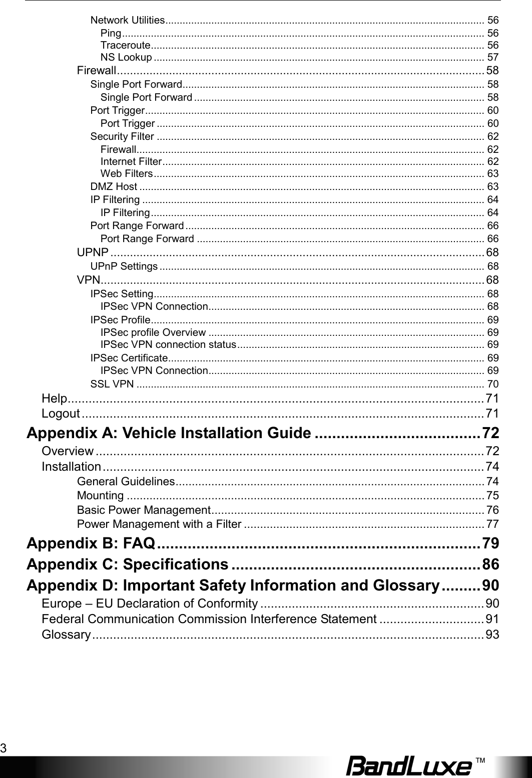    3 Network Utilities ............................................................................................................... 56 Ping .............................................................................................................................. 56 Traceroute .................................................................................................................... 56 NS Lookup ................................................................................................................... 57 Firewall ................................................................................................................. 58 Single Port Forward......................................................................................................... 58 Single Port Forward ..................................................................................................... 58 Port Trigger ...................................................................................................................... 60 Port Trigger .................................................................................................................. 60 Security Filter .................................................................................................................. 62 Firewall......................................................................................................................... 62 Internet Filter ................................................................................................................ 62 Web Filters ................................................................................................................... 63 DMZ Host ........................................................................................................................ 63 IP Filtering ....................................................................................................................... 64 IP Filtering .................................................................................................................... 64 Port Range Forward ........................................................................................................ 66 Port Range Forward .................................................................................................... 66 UPNP ................................................................................................................... 68 UPnP Settings ................................................................................................................. 68 VPN ...................................................................................................................... 68 IPSec Setting ................................................................................................................... 68 IPSec VPN Connection................................................................................................ 68 IPSec Profile .................................................................................................................... 69 IPSec profile Overview ................................................................................................ 69 IPSec VPN connection status ...................................................................................... 69 IPSec Certificate.............................................................................................................. 69 IPSec VPN Connection................................................................................................ 69 SSL VPN ......................................................................................................................... 70 Help ....................................................................................................................... 71 Logout ................................................................................................................... 71 Appendix A: Vehicle Installation Guide ...................................... 72 Overview ............................................................................................................... 72 Installation ............................................................................................................. 74 General Guidelines ............................................................................................... 74 Mounting .............................................................................................................. 75 Basic Power Management .................................................................................... 76 Power Management with a Filter .......................................................................... 77 Appendix B: FAQ .......................................................................... 79 Appendix C: Specifications ......................................................... 86 Appendix D: Important Safety Information and Glossary ......... 90 Europe – EU Declaration of Conformity ................................................................ 90 Federal Communication Commission Interference Statement .............................. 91 Glossary ................................................................................................................ 93 