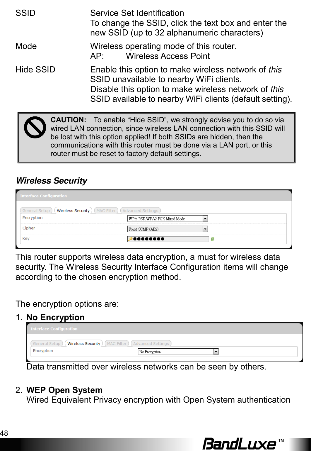 Using Web-based Management 48  SSID Service Set Identification To change the SSID, click the text box and enter the new SSID (up to 32 alphanumeric characters) Mode Wireless operating mode of this router.  AP: Wireless Access Point Hide SSID Enable this option to make wireless network of this SSID unavailable to nearby WiFi clients. Disable this option to make wireless network of this SSID available to nearby WiFi clients (default setting).       Wireless Security  This router supports wireless data encryption, a must for wireless data security. The Wireless Security Interface Configuration items will change according to the chosen encryption method.  The encryption options are: 1. No Encryption Data transmitted over wireless networks can be seen by others.  2. WEP Open System   Wired Equivalent Privacy encryption with Open System authentication CAUTION:    To enable “Hide SSID”, we strongly advise you to do so via wired LAN connection, since wireless LAN connection with this SSID will be lost with this option applied! If both SSIDs are hidden, then the communications with this router must be done via a LAN port, or this router must be reset to factory default settings.  