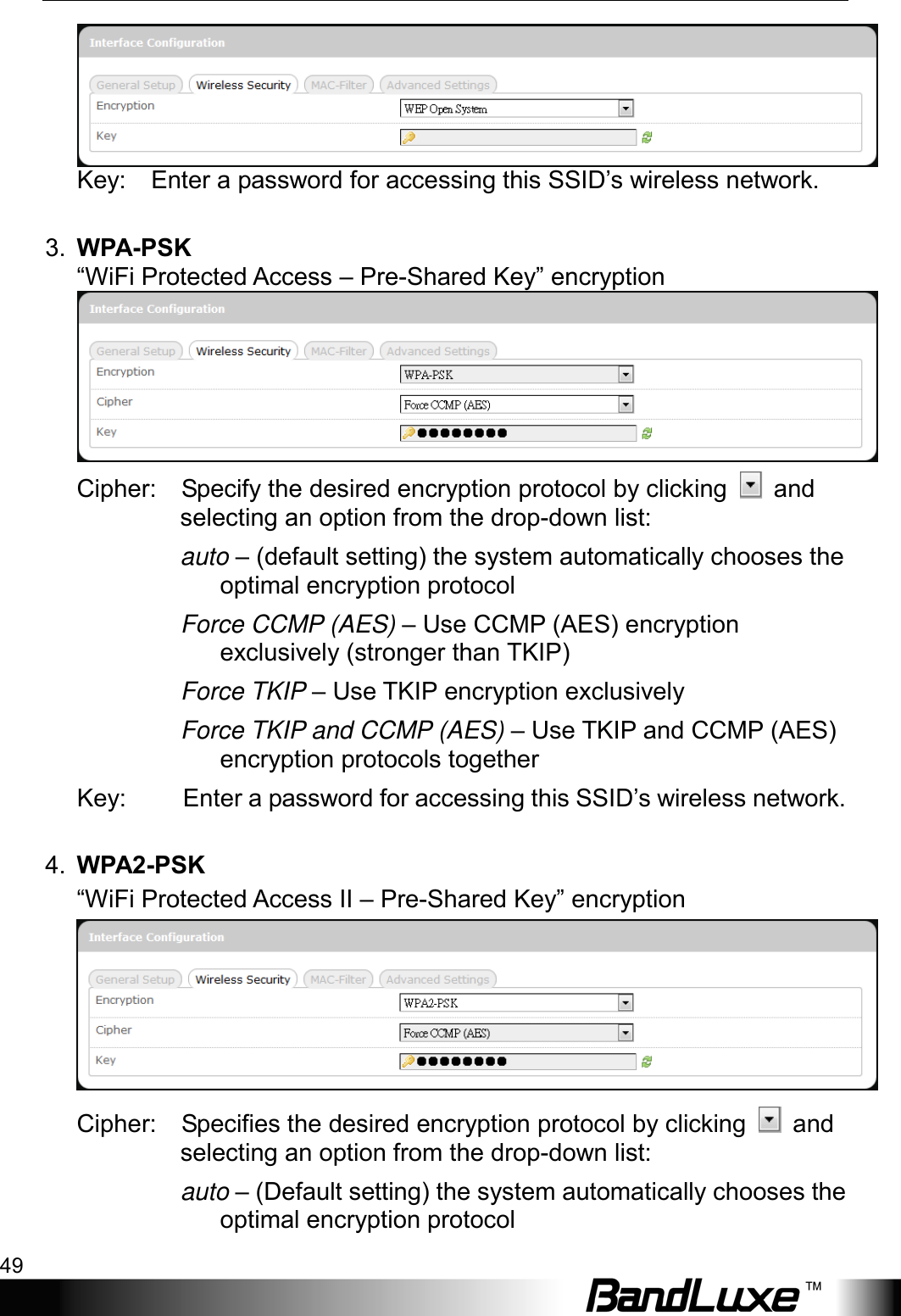  Using Web-based Management 49 Key:    Enter a password for accessing this SSID’s wireless network.  3. WPA-PSK “WiFi Protected Access – Pre-Shared Key” encryption    Cipher:    Specify the desired encryption protocol by clicking   and selecting an option from the drop-down list: auto – (default setting) the system automatically chooses the optimal encryption protocol Force CCMP (AES) – Use CCMP (AES) encryption exclusively (stronger than TKIP) Force TKIP – Use TKIP encryption exclusively Force TKIP and CCMP (AES) – Use TKIP and CCMP (AES) encryption protocols together Key: Enter a password for accessing this SSID’s wireless network.  4. WPA2-PSK “WiFi Protected Access II – Pre-Shared Key” encryption      Cipher:    Specifies the desired encryption protocol by clicking   and selecting an option from the drop-down list: auto – (Default setting) the system automatically chooses the optimal encryption protocol 