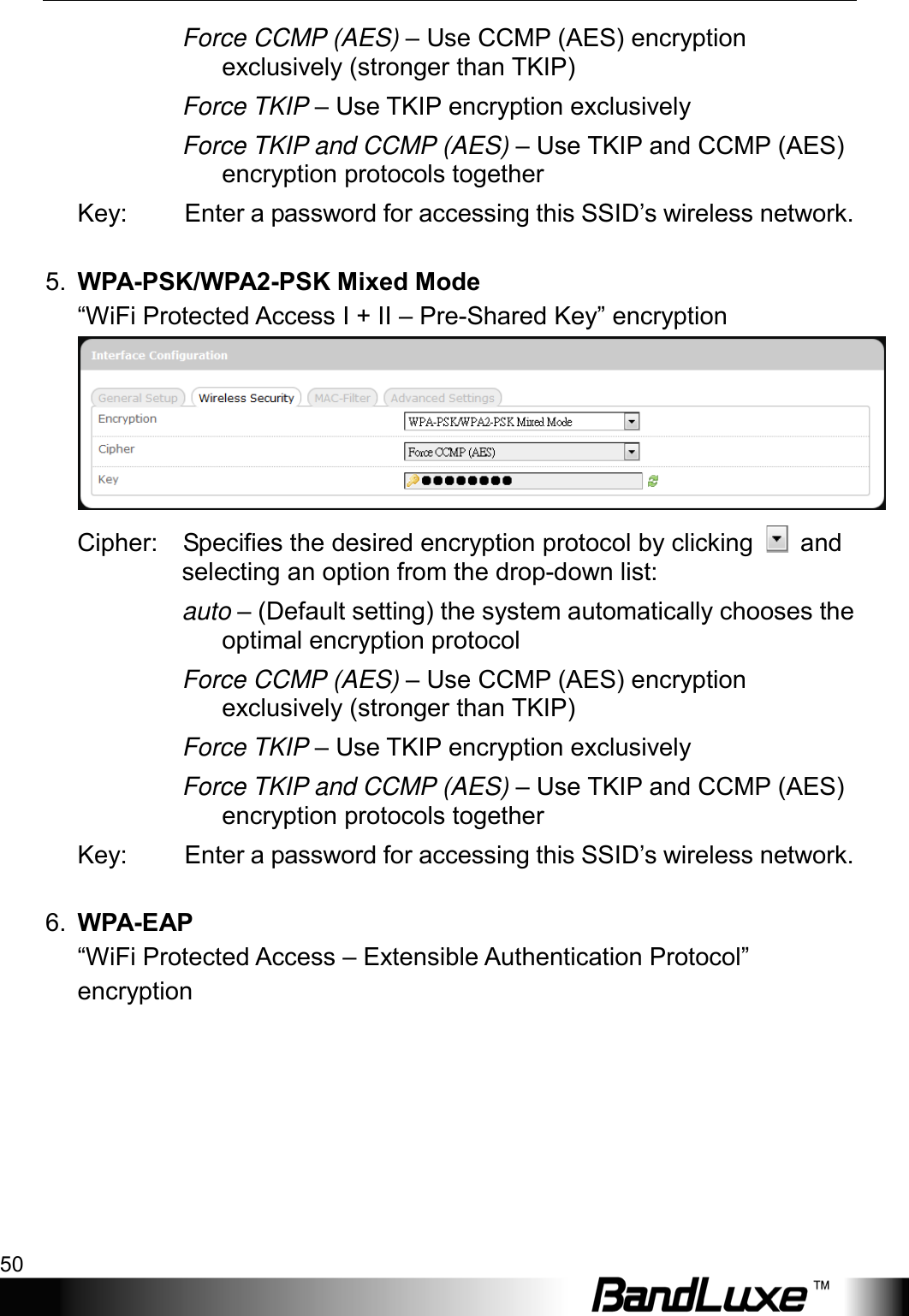 Using Web-based Management 50  Force CCMP (AES) – Use CCMP (AES) encryption exclusively (stronger than TKIP) Force TKIP – Use TKIP encryption exclusively Force TKIP and CCMP (AES) – Use TKIP and CCMP (AES) encryption protocols together Key: Enter a password for accessing this SSID’s wireless network.  5. WPA-PSK/WPA2-PSK Mixed Mode “WiFi Protected Access I + II – Pre-Shared Key” encryption  Cipher:    Specifies the desired encryption protocol by clicking   and selecting an option from the drop-down list: auto – (Default setting) the system automatically chooses the optimal encryption protocol Force CCMP (AES) – Use CCMP (AES) encryption exclusively (stronger than TKIP) Force TKIP – Use TKIP encryption exclusively Force TKIP and CCMP (AES) – Use TKIP and CCMP (AES) encryption protocols together Key: Enter a password for accessing this SSID’s wireless network.  6. WPA-EAP   “WiFi Protected Access – Extensible Authentication Protocol” encryption 