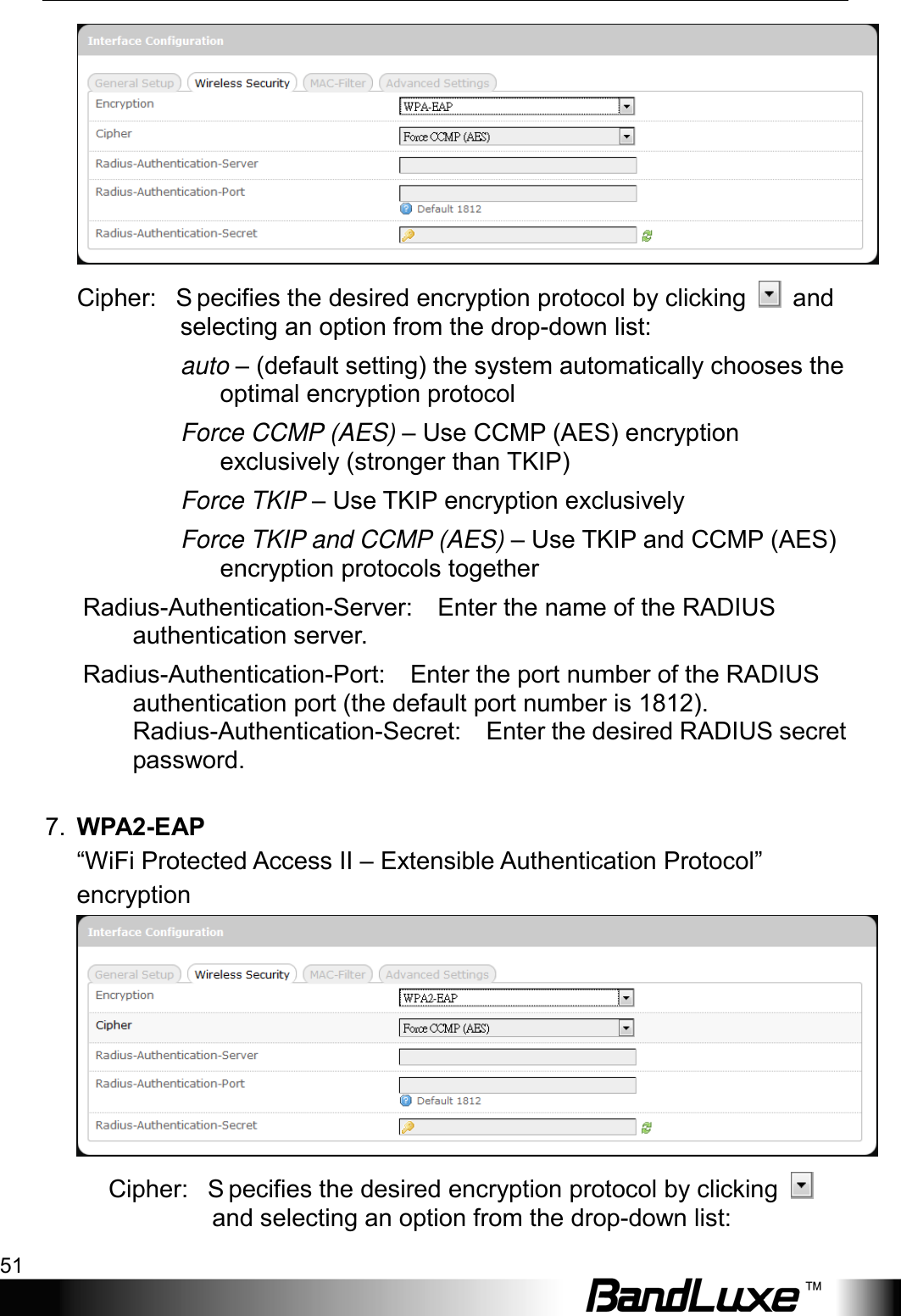  Using Web-based Management 51  Cipher:   S pecifies the desired encryption protocol by clicking   and selecting an option from the drop-down list: auto – (default setting) the system automatically chooses the optimal encryption protocol Force CCMP (AES) – Use CCMP (AES) encryption exclusively (stronger than TKIP) Force TKIP – Use TKIP encryption exclusively Force TKIP and CCMP (AES) – Use TKIP and CCMP (AES) encryption protocols together Radius-Authentication-Server:    Enter the name of the RADIUS authentication server. Radius-Authentication-Port:    Enter the port number of the RADIUS authentication port (the default port number is 1812). Radius-Authentication-Secret:    Enter the desired RADIUS secret password.    7. WPA2-EAP “WiFi Protected Access II – Extensible Authentication Protocol” encryption  Cipher:   S pecifies the desired encryption protocol by clicking   and selecting an option from the drop-down list: 