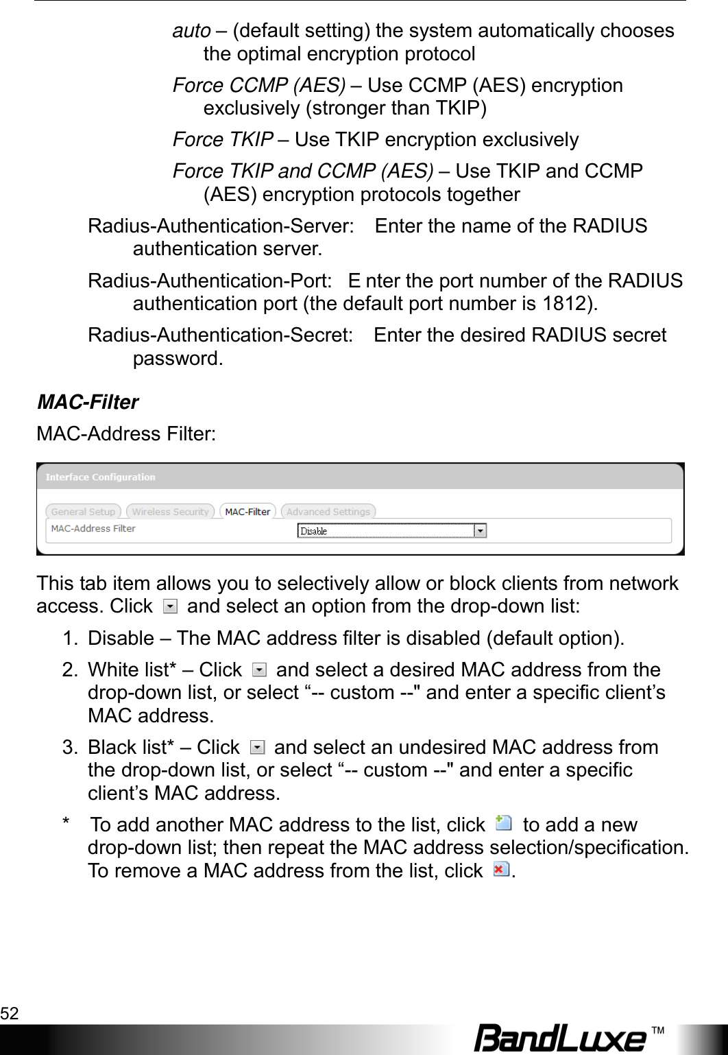 Using Web-based Management 52  auto – (default setting) the system automatically chooses the optimal encryption protocol Force CCMP (AES) – Use CCMP (AES) encryption exclusively (stronger than TKIP) Force TKIP – Use TKIP encryption exclusively Force TKIP and CCMP (AES) – Use TKIP and CCMP (AES) encryption protocols together Radius-Authentication-Server:    Enter the name of the RADIUS authentication server. Radius-Authentication-Port:   E nter the port number of the RADIUS authentication port (the default port number is 1812). Radius-Authentication-Secret:    Enter the desired RADIUS secret password. MAC-Filter MAC-Address Filter:  This tab item allows you to selectively allow or block clients from network access. Click   and select an option from the drop-down list: 1. Disable – The MAC address filter is disabled (default option). 2. White list* – Click   and select a desired MAC address from the drop-down list, or select “-- custom --&quot; and enter a specific client’s MAC address. 3. Black list* – Click   and select an undesired MAC address from the drop-down list, or select “-- custom --&quot; and enter a specific client’s MAC address. *    To add another MAC address to the list, click   to add a new drop-down list; then repeat the MAC address selection/specification. To remove a MAC address from the list, click  . 