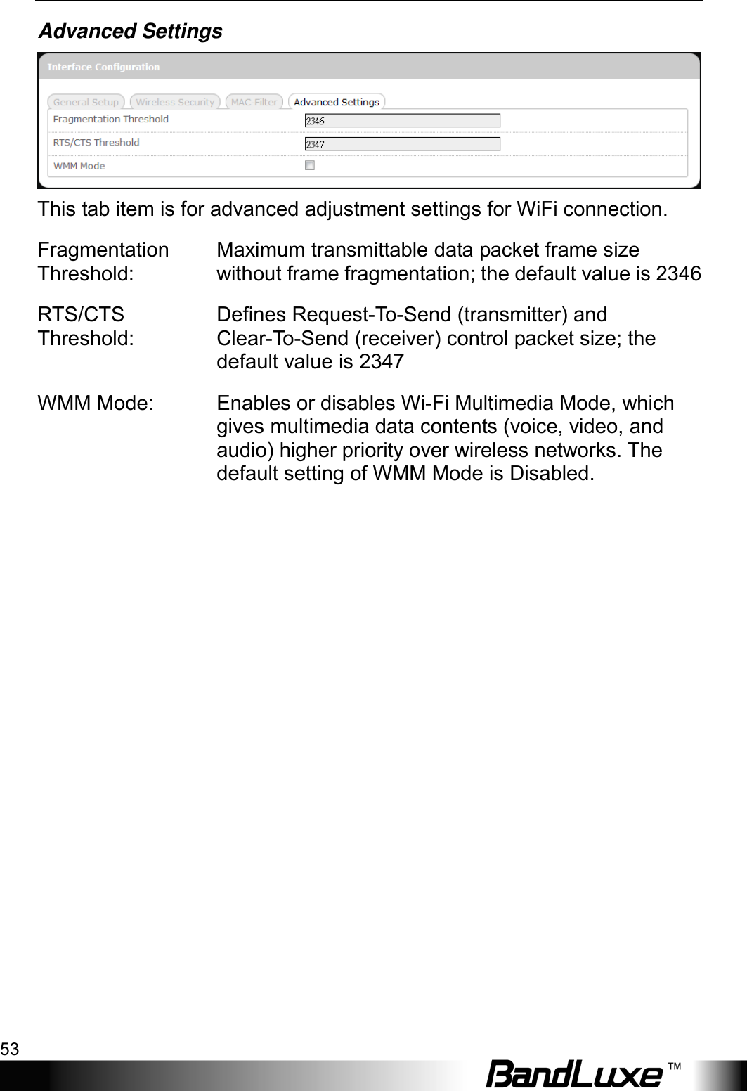  Using Web-based Management 53 Advanced Settings  This tab item is for advanced adjustment settings for WiFi connection. Fragmentation Threshold: Maximum transmittable data packet frame size without frame fragmentation; the default value is 2346 RTS/CTS Threshold: Defines Request-To-Send (transmitter) and Clear-To-Send (receiver) control packet size; the default value is 2347 WMM Mode:  Enables or disables Wi-Fi Multimedia Mode, which gives multimedia data contents (voice, video, and audio) higher priority over wireless networks. The default setting of WMM Mode is Disabled. 