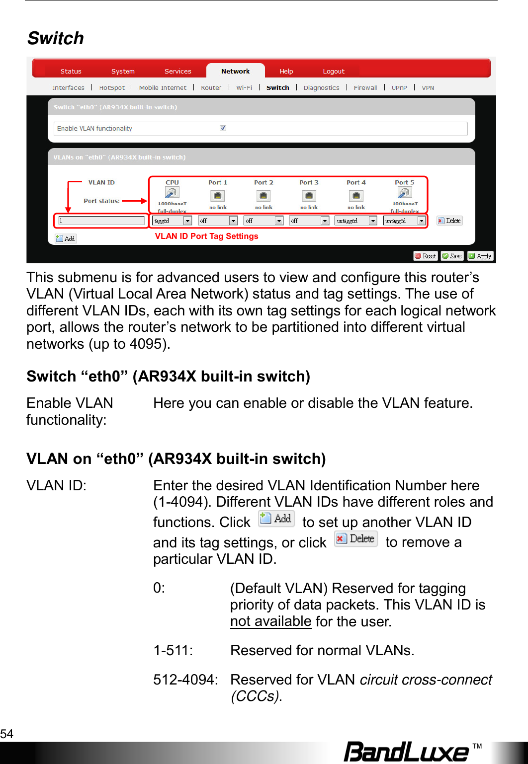 Using Web-based Management 54  Switch  This submenu is for advanced users to view and configure this router’s VLAN (Virtual Local Area Network) status and tag settings. The use of different VLAN IDs, each with its own tag settings for each logical network port, allows the router’s network to be partitioned into different virtual networks (up to 4095). Switch “eth0” (AR934X built-in switch) Enable VLAN functionality: Here you can enable or disable the VLAN feature. VLAN on “eth0” (AR934X built-in switch) VLAN ID:  Enter the desired VLAN Identification Number here (1-4094). Different VLAN IDs have different roles and functions. Click   to set up another VLAN ID and its tag settings, or click   to remove a particular VLAN ID.  0: (Default VLAN) Reserved for tagging priority of data packets. This VLAN ID is not available for the user. 1-511:  Reserved for normal VLANs.  512-4094: Reserved for VLAN circuit cross-connect (CCCs). VLAN ID Port Tag Settings 