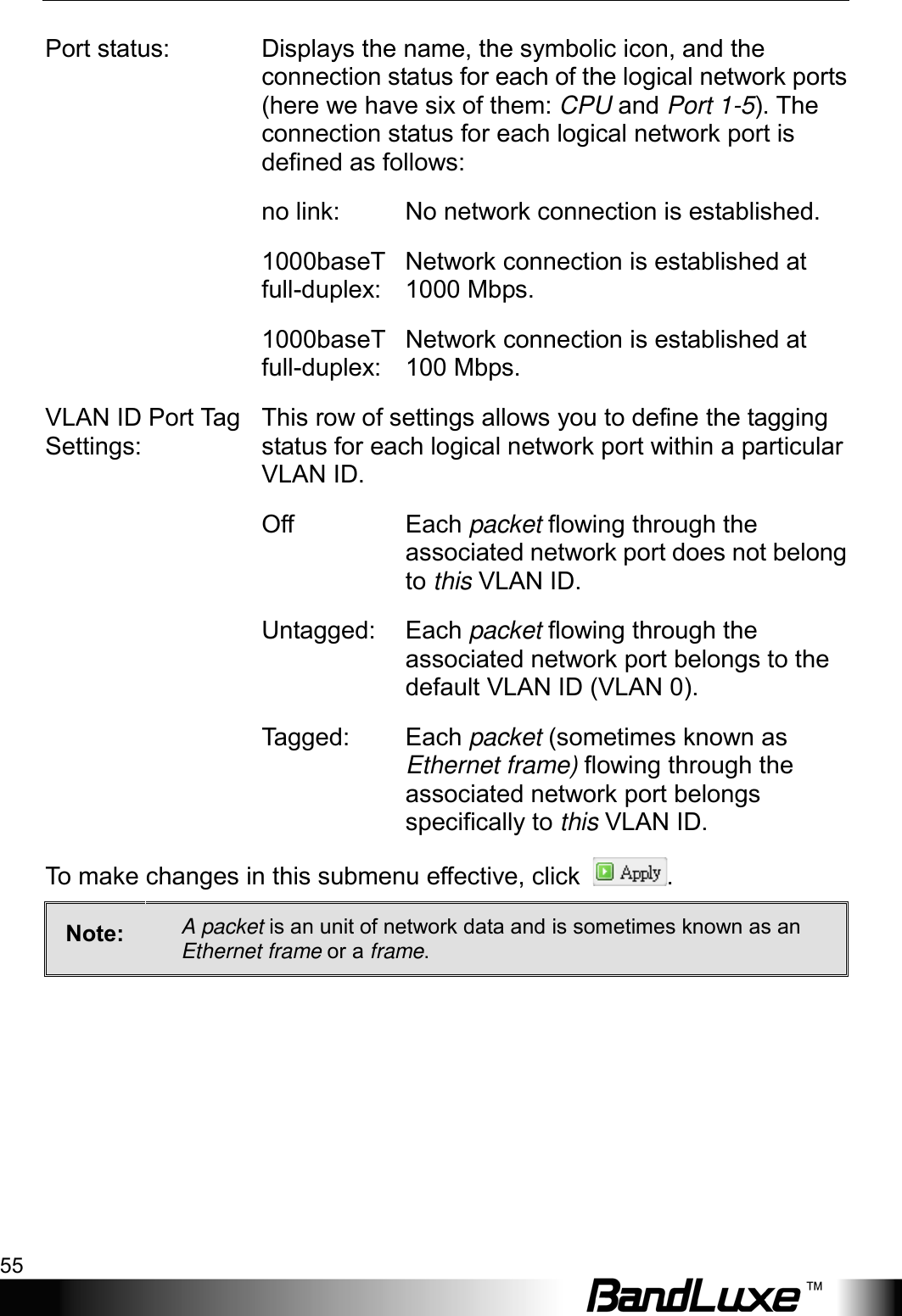  Using Web-based Management 55 Port status: Displays the name, the symbolic icon, and the connection status for each of the logical network ports (here we have six of them: CPU and Port 1-5). The connection status for each logical network port is defined as follows:  no link: No network connection is established. 1000baseT full-duplex: Network connection is established at 1000 Mbps. 1000baseT full-duplex: Network connection is established at 100 Mbps. VLAN ID Port Ta g  Settings: This row of settings allows you to define the tagging status for each logical network port within a particular VLAN ID.  Off Each packet flowing through the associated network port does not belong to this VLAN ID.    Untagged:  Each packet flowing through the associated network port belongs to the default VLAN ID (VLAN 0).  Tagged: Each packet (sometimes known as Ethernet frame) flowing through the associated network port belongs specifically to this VLAN ID. To make changes in this submenu effective, click  . Note:  A packet is an unit of network data and is sometimes known as an Ethernet frame or a frame.   