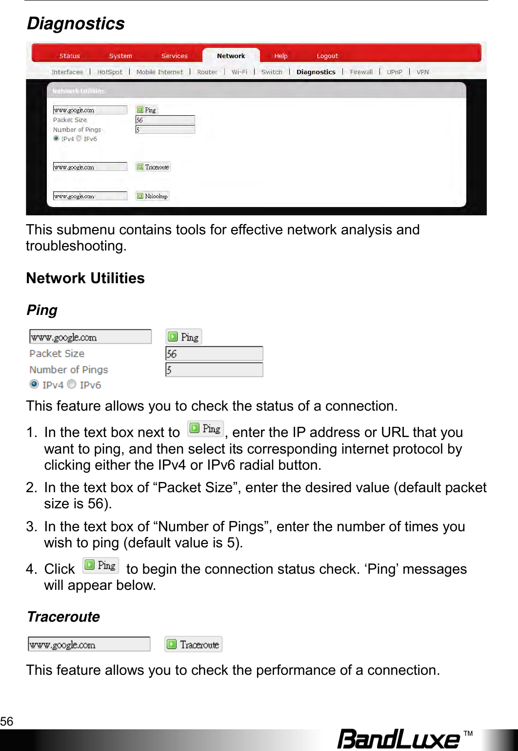 Using Web-based Management 56  Diagnostics  This submenu contains tools for effective network analysis and troubleshooting. Network Utilities Ping  This feature allows you to check the status of a connection. 1.  In the text box next to  , enter the IP address or URL that you want to ping, and then select its corresponding internet protocol by clicking either the IPv4 or IPv6 radial button. 2. In the text box of “Packet Size”, enter the desired value (default packet size is 56). 3. In the text box of “Number of Pings”, enter the number of times you wish to ping (default value is 5). 4. Click   to begin the connection status check. ‘Ping’ messages will appear below. Traceroute  This feature allows you to check the performance of a connection. 