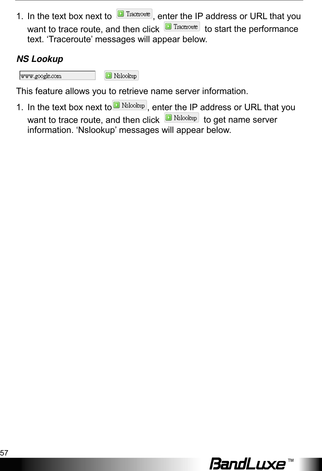  Using Web-based Management 57 1.  In the text box next to  , enter the IP address or URL that you want to trace route, and then click   to start the performance text. ‘Traceroute’ messages will appear below. NS Lookup  This feature allows you to retrieve name server information. 1.  In the text box next to , enter the IP address or URL that you want to trace route, and then click   to get name server information. ‘Nslookup’ messages will appear below.   