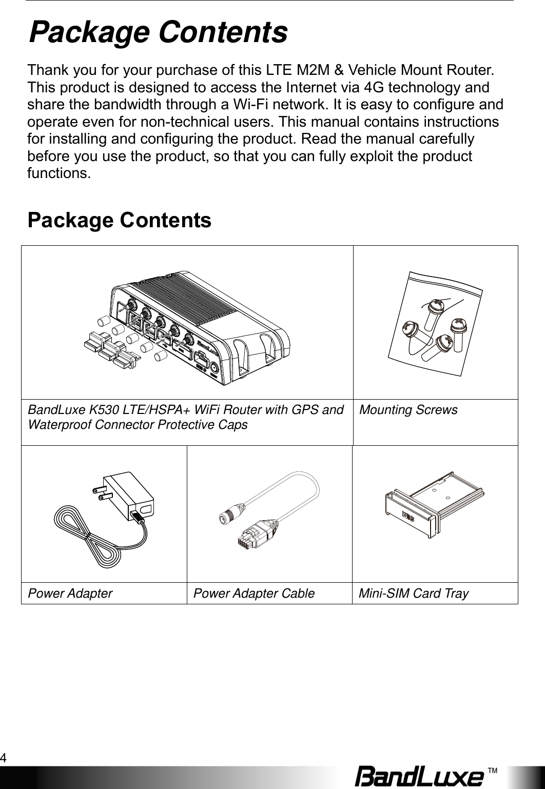 Package Contents 4  Package Contents Thank you for your purchase of this LTE M2M &amp; Vehicle Mount Router. This product is designed to access the Internet via 4G technology and share the bandwidth through a Wi-Fi network. It is easy to configure and operate even for non-technical users. This manual contains instructions for installing and configuring the product. Read the manual carefully before you use the product, so that you can fully exploit the product functions. Package Contents   BandLuxe K530 LTE/HSPA+ WiFi Router with GPS and Waterproof Connector Protective Caps Mounting Screws    Power Adapter Power Adapter Cable Mini-SIM Card Tray 