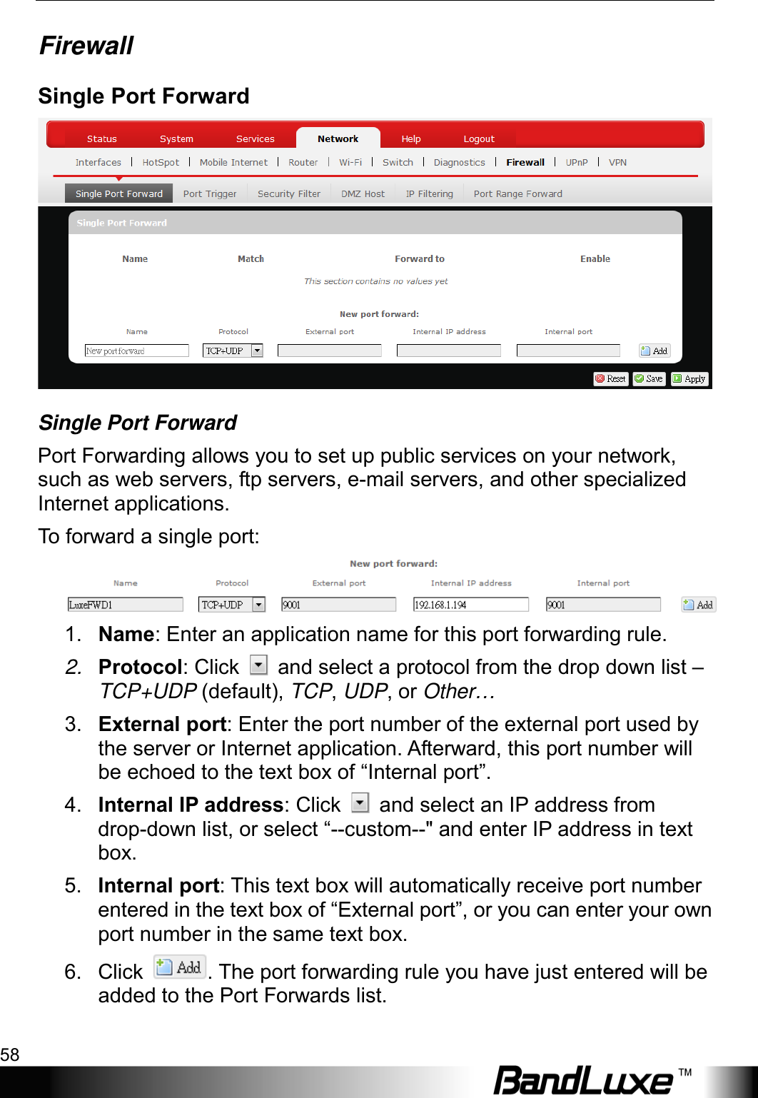 Using Web-based Management 58  Firewall Single Port Forward  Single Port Forward Port Forwarding allows you to set up public services on your network, such as web servers, ftp servers, e-mail servers, and other specialized Internet applications. To  forward a single port:  1. Name: Enter an application name for this port forwarding rule. 2. Protocol: Click   and select a protocol from the drop down list – TCP+UDP (default), TCP, UDP, or Other… 3. External port: Enter the port number of the external port used by the server or Internet application. Afterward, this port number will be echoed to the text box of “Internal port”. 4. Internal IP address: Click   and select an IP address from drop-down list, or select “--custom--&quot; and enter IP address in text box. 5. Internal port: This text box will automatically receive port number entered in the text box of “External port”, or you can enter your own port number in the same text box. 6. Click  . The port forwarding rule you have just entered will be added to the Port Forwards list. 