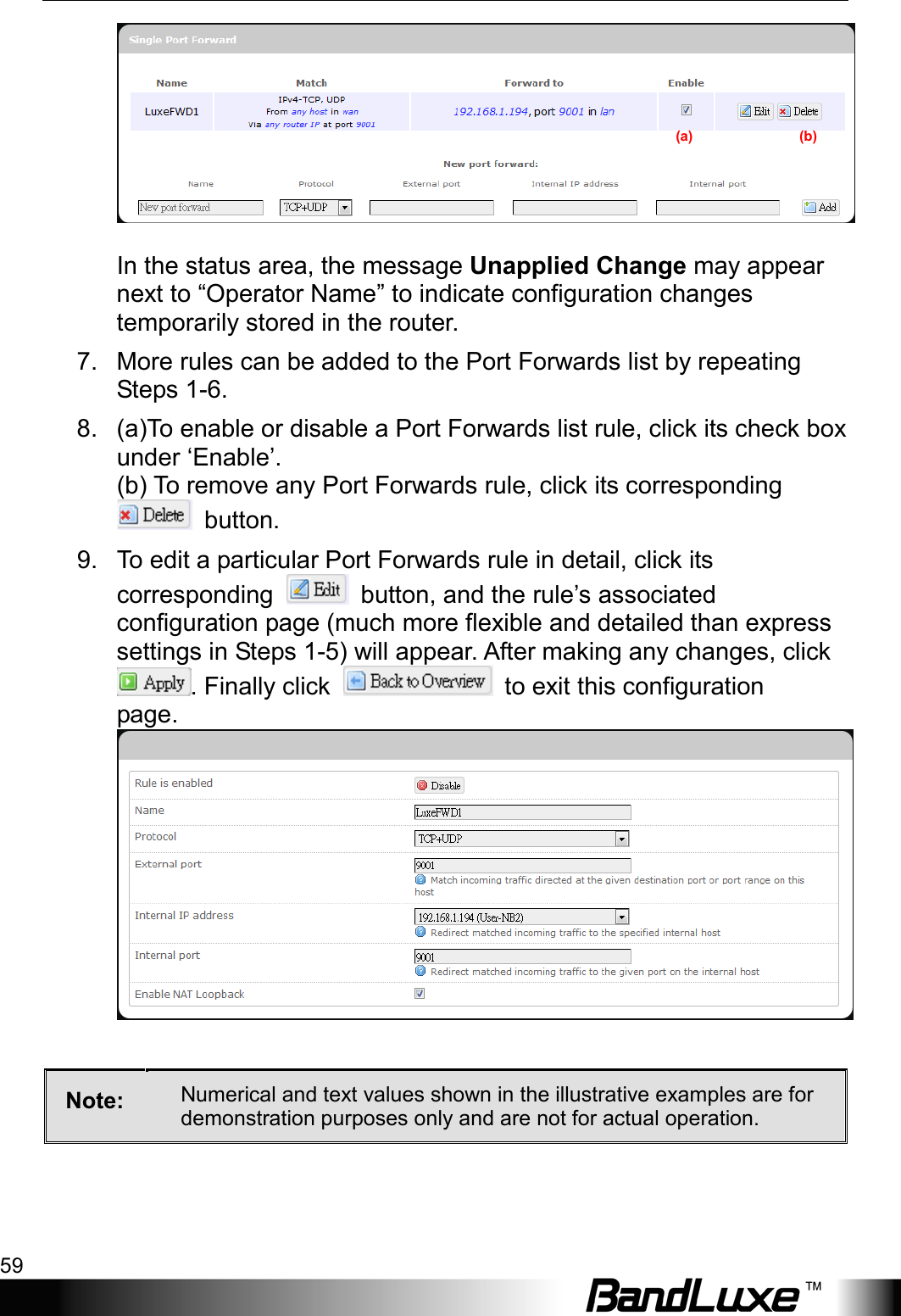  Using Web-based Management 59  In the status area, the message Unapplied Change may appear next to “Operator Name” to indicate configuration changes temporarily stored in the router. 7. More rules can be added to the Port Forwards list by repeating Steps 1-6. 8. (a)To enable or disable a Port Forwards list rule, click its check box under ‘Enable’. (b) To remove any Port Forwards rule, click its corresponding  button. 9. To edit a particular Port Forwards rule in detail, click its corresponding   button, and the rule’s associated configuration page (much more flexible and detailed than express settings in Steps 1-5) will appear. After making any changes, click . Finally click    to exit this configuration page.  Note:  Numerical and text values shown in the illustrative examples are for demonstration purposes only and are not for actual operation.  (a)                              (b) 