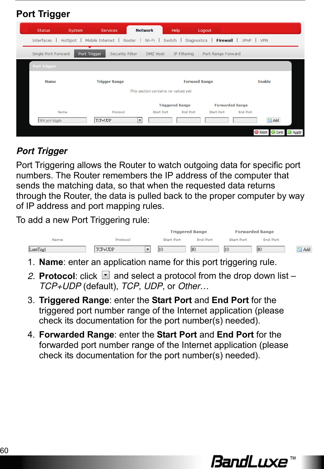 Using Web-based Management 60  Port Trigger  Port Trigger Port Triggering allows the Router to watch outgoing data for specific port numbers. The Router remembers the IP address of the computer that sends the matching data, so that when the requested data returns through the Router, the data is pulled back to the proper computer by way of IP address and port mapping rules. To  add a new Port Triggering rule:  1. Name: enter an application name for this port triggering rule. 2. Protocol: click   and select a protocol from the drop down list – TCP+UDP (default), TCP, UDP, or Other… 3. Triggered Range: enter the Start Port and End Port for the triggered port number range of the Internet application (please check its documentation for the port number(s) needed). 4. Forwarded Range: enter the Start Port and End Port for the forwarded port number range of the Internet application (please check its documentation for the port number(s) needed). 