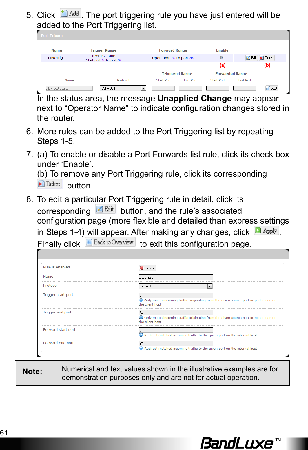  Using Web-based Management 61 5. Click  . The port triggering rule you have just entered will be added to the Port Triggering list. In the status area, the message Unapplied Change may appear next to “Operator Name” to indicate configuration changes stored in the router. 6. More rules can be added to the Port Triggering list by repeating Steps 1-5. 7. (a) To enable or disable a Port Forwards list rule, click its check box under ‘Enable’.     (b) To remove any Port Triggering rule, click its corresponding  button. 8. To edit a particular Port Triggering rule in detail, click its corresponding   button, and the rule’s associated configuration page (more flexible and detailed than express settings in Steps 1-4) will appear. After making any changes, click  . Finally click   to exit this configuration page.  Note:  Numerical and text values shown in the illustrative examples are for demonstration purposes only and are not for actual operation. (a)                                (b) 