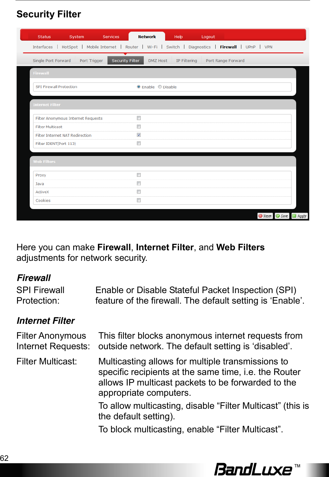 Using Web-based Management 62  Security Filter   Here you can make Firewall, Internet Filter, and Web Filters adjustments for network security. Firewall SPI Firewall Protection: Enable or Disable Stateful Packet Inspection (SPI) feature of the firewall. The default setting is ‘Enable’. Internet Filter Filter Anonymous Internet Requests: This filter blocks anonymous internet requests from outside network. The default setting is ‘disabled’. Filter Multicast:  Multicasting allows for multiple transmissions to specific recipients at the same time, i.e. the Router allows IP multicast packets to be forwarded to the appropriate computers. To allow multicasting, disable “Filter Multicast” (this is the default setting).   To block multicasting, enable “Filter Multicast”. 