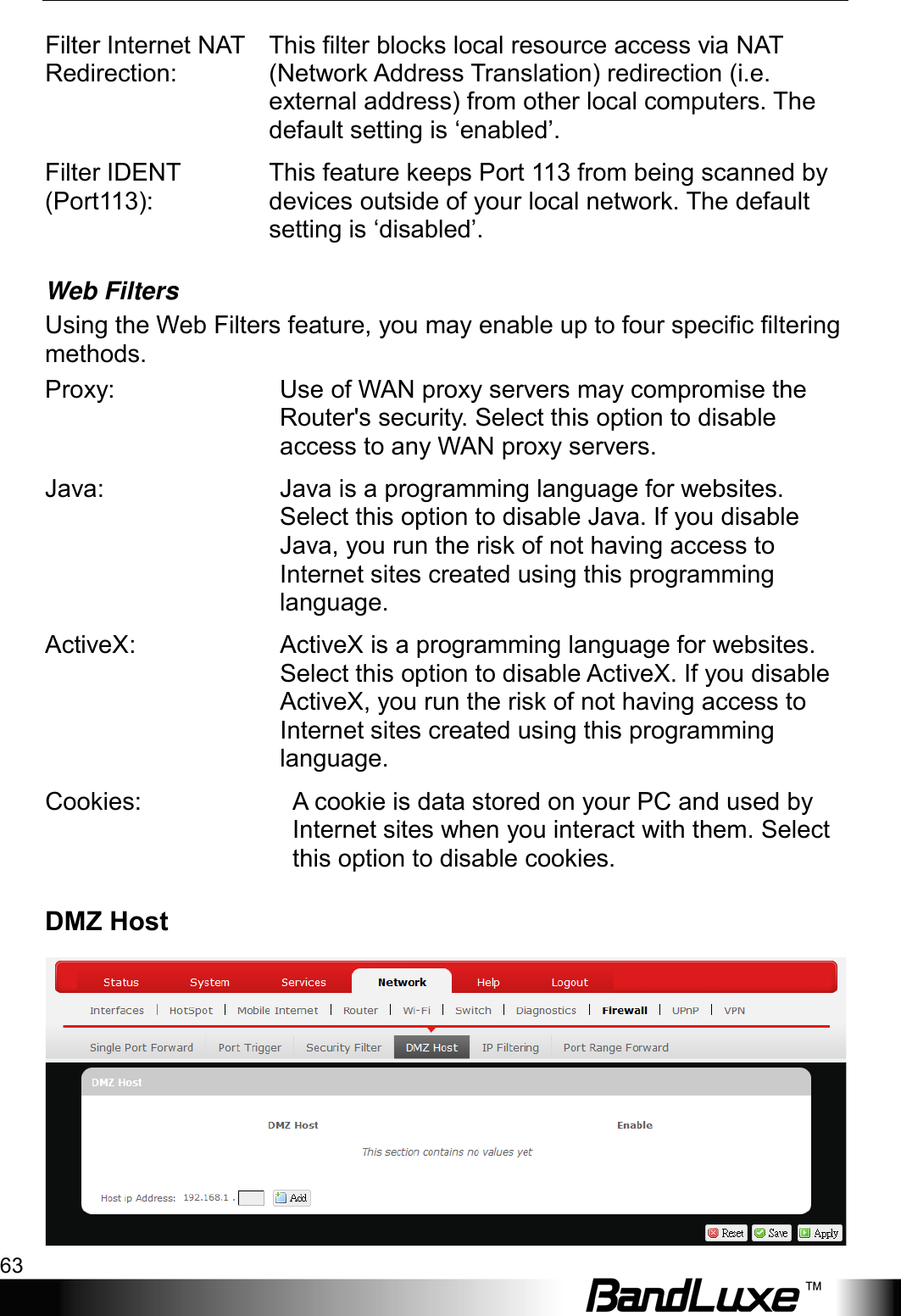  Using Web-based Management 63 Filter Internet NAT Redirection: This filter blocks local resource access via NAT (Network Address Translation) redirection (i.e. external address) from other local computers. The default setting is ‘enabled’. Filter IDENT (Port113): This feature keeps Port 113 from being scanned by devices outside of your local network. The default setting is ‘disabled’. Web Filters Using the Web Filters feature, you may enable up to four specific filtering methods. Proxy: Use of WAN proxy servers may compromise the Router&apos;s security. Select this option to disable access to any WAN proxy servers. Java: Java is a programming language for websites. Select this option to disable Java. If you disable Java, you run the risk of not having access to Internet sites created using this programming language. ActiveX: ActiveX is a programming language for websites. Select this option to disable ActiveX. If you disable ActiveX, you run the risk of not having access to Internet sites created using this programming language. Cookies: A cookie is data stored on your PC and used by Internet sites when you interact with them. Select this option to disable cookies. DMZ Host  