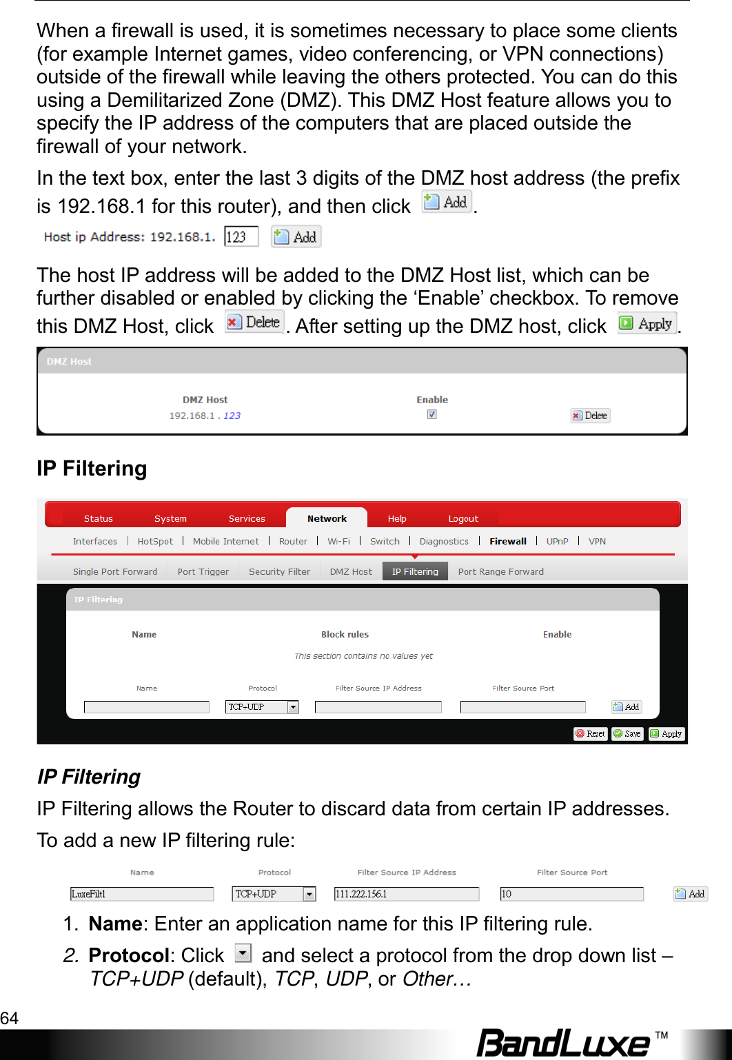 Using Web-based Management 64  When a firewall is used, it is sometimes necessary to place some clients (for example Internet games, video conferencing, or VPN connections) outside of the firewall while leaving the others protected. You can do this using a Demilitarized Zone (DMZ). This DMZ Host feature allows you to specify the IP address of the computers that are placed outside the firewall of your network. In the text box, enter the last 3 digits of the DMZ host address (the prefix is 192.168.1 for this router), and then click  .  The host IP address will be added to the DMZ Host list, which can be further disabled or enabled by clicking the ‘Enable’ checkbox. To remove this DMZ Host, click  . After setting up the DMZ host, click  .  IP Filtering  IP Filtering IP Filtering allows the Router to discard data from certain IP addresses. To  add a new IP filtering rule:  1. Name: Enter an application name for this IP filtering rule. 2. Protocol: Click   and select a protocol from the drop down list – TCP+UDP (default), TCP, UDP, or Other… 