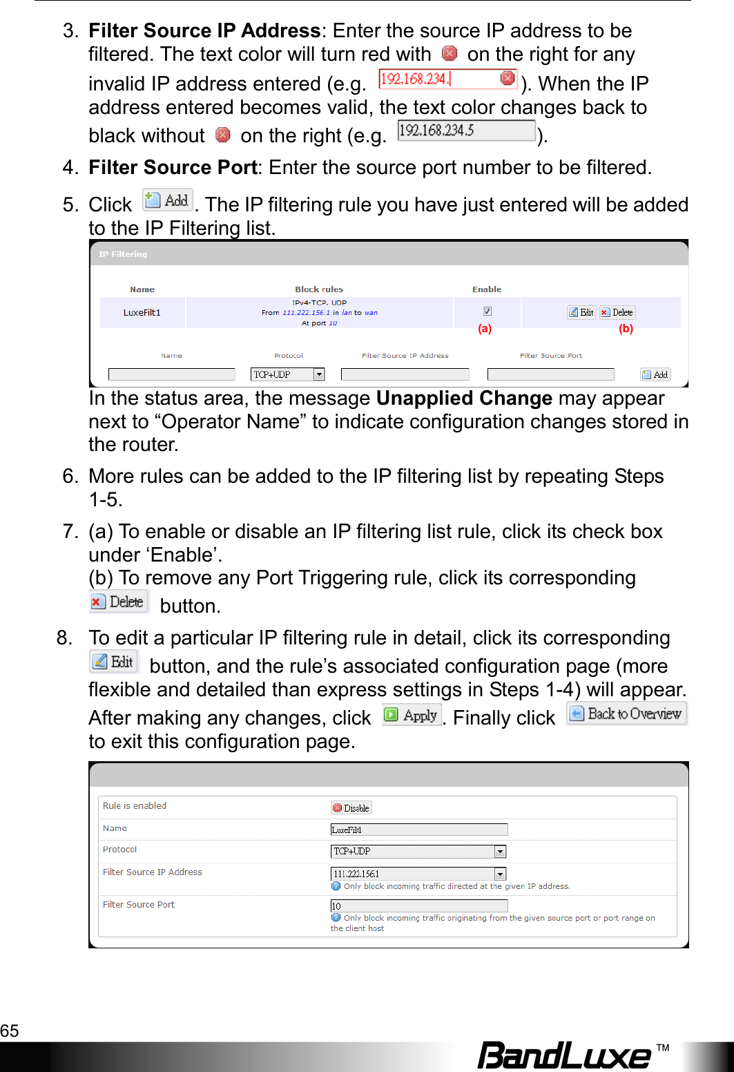  Using Web-based Management 65 3. Filter Source IP Address: Enter the source IP address to be filtered. The text color will turn red with   on the right for any invalid IP address entered (e.g.  ). When the IP address entered becomes valid, the text color changes back to black without   on the right (e.g.  ). 4. Filter Source Port: Enter the source port number to be filtered. 5. Click  . The IP filtering rule you have just entered will be added to the IP Filtering list.  In the status area, the message Unapplied Change may appear next to “Operator Name” to indicate configuration changes stored in the router. 6. More rules can be added to the IP filtering list by repeating Steps 1-5. 7. (a) To enable or disable an IP filtering list rule, click its check box under ‘Enable’.   (b) To remove any Port Triggering rule, click its corresponding  button. 8. To edit a particular IP filtering rule in detail, click its corresponding  button, and the rule’s associated configuration page (more flexible and detailed than express settings in Steps 1-4) will appear. After making any changes, click  . Finally click   to exit this configuration page.   (a)                                            (b) 