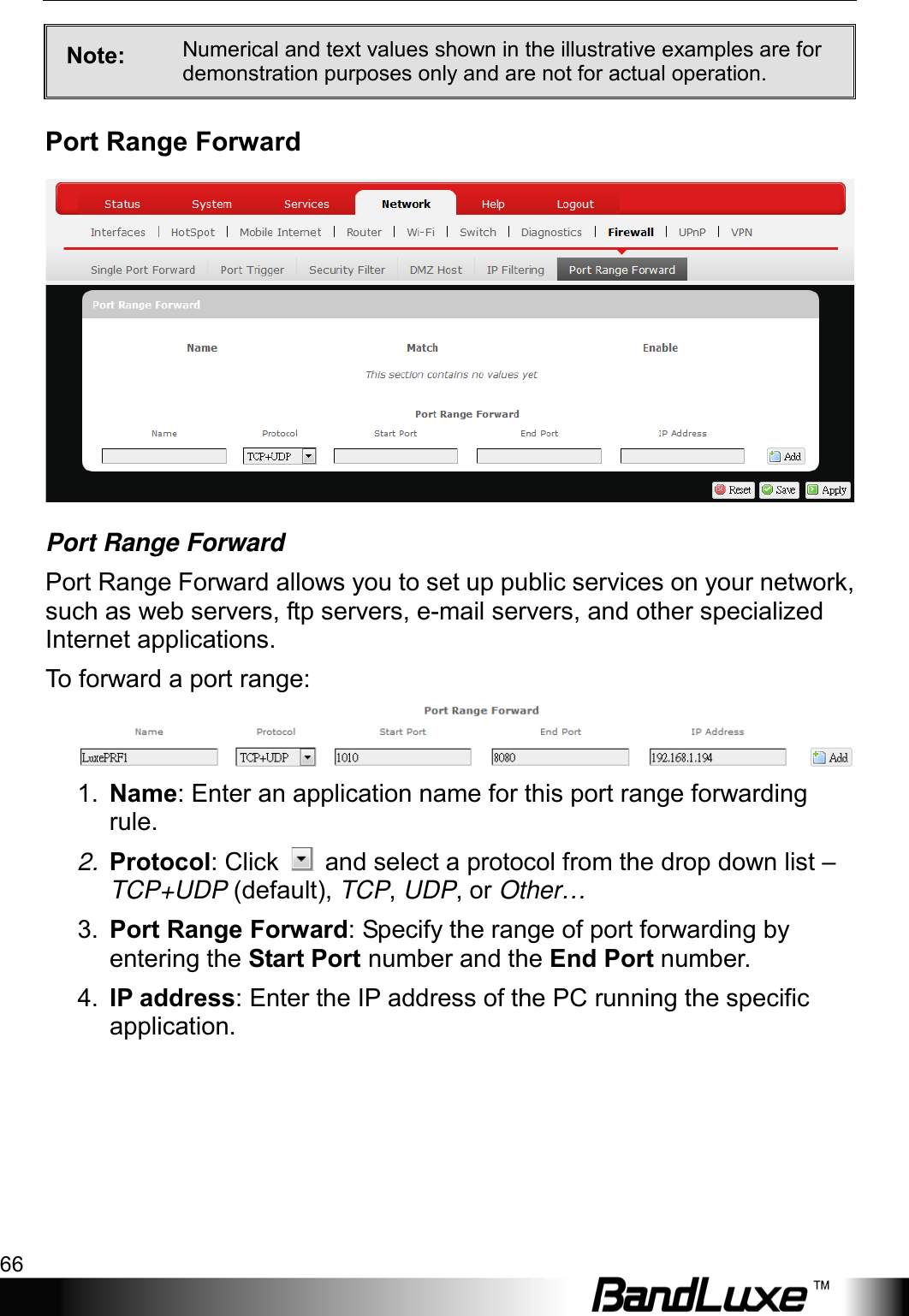 Using Web-based Management 66  Note:  Numerical and text values shown in the illustrative examples are for demonstration purposes only and are not for actual operation. Port Range Forward  Port Range Forward Port Range Forward allows you to set up public services on your network, such as web servers, ftp servers, e-mail servers, and other specialized Internet applications.   To  forward a port range:  1. Name: Enter an application name for this port range forwarding rule. 2. Protocol: Click   and select a protocol from the drop down list – TCP+UDP (default), TCP, UDP, or Other… 3. Port Range Forward: Specify the range of port forwarding by entering the Start Port number and the End Port number. 4. IP address: Enter the IP address of the PC running the specific application. 