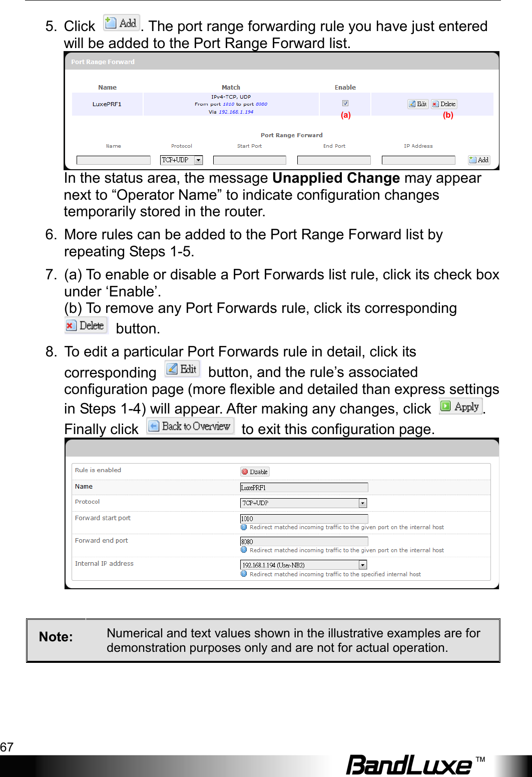  Using Web-based Management 67 5. Click  . The port range forwarding rule you have just entered will be added to the Port Range Forward list. In the status area, the message Unapplied Change may appear next to “Operator Name” to indicate configuration changes temporarily stored in the router. 6. More rules can be added to the Port Range Forward list by repeating Steps 1-5. 7. (a) To enable or disable a Port Forwards list rule, click its check box under ‘Enable’.     (b) To remove any Port Forwards rule, click its corresponding  button. 8. To edit a particular Port Forwards rule in detail, click its corresponding   button, and the rule’s associated configuration page (more flexible and detailed than express settings in Steps 1-4) will appear. After making any changes, click  . Finally click   to exit this configuration page.   Note:  Numerical and text values shown in the illustrative examples are for demonstration purposes only and are not for actual operation.  (a)                                            (b) 