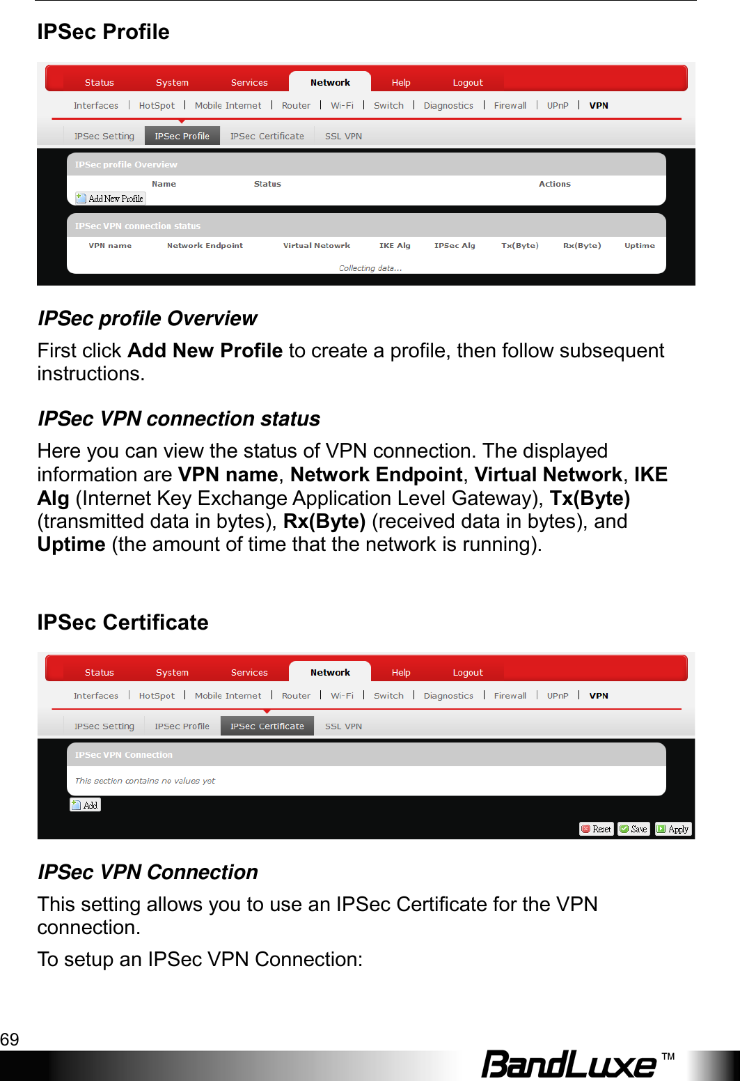  Using Web-based Management 69 IPSec Profile  IPSec profile Overview First click Add New Profile to create a profile, then follow subsequent instructions. IPSec VPN connection status Here you can view the status of VPN connection. The displayed information are VPN name, Network Endpoint, Virtual Network, IKE Alg (Internet Key Exchange Application Level Gateway), Tx(Byte) (transmitted data in bytes), Rx(Byte) (received data in bytes), and Uptime (the amount of time that the network is running).  IPSec Certificate  IPSec VPN Connection This setting allows you to use an IPSec Certificate for the VPN connection. To  setup an IPSec VPN Connection: 