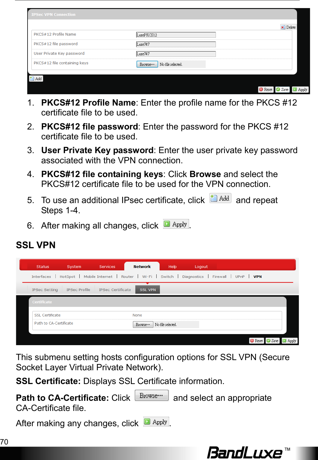 Using Web-based Management 70   1. PKCS#12 Profile Name: Enter the profile name for the PKCS #12 certificate file to be used. 2. PKCS#12 file password: Enter the password for the PKCS #12 certificate file to be used. 3. User Private Key password: Enter the user private key password associated with the VPN connection. 4. PKCS#12 file containing keys: Click Browse and select the PKCS#12 certificate file to be used for the VPN connection. 5. To use an additional IPsec certificate, click   and repeat Steps 1-4. 6. After making all changes, click  . SSL VPN  This submenu setting hosts configuration options for SSL VPN (Secure Socket Layer Virtual Private Network). SSL Certificate: Displays SSL Certificate information. Path to CA-Certificate: Click   and select an appropriate CA-Certificate file. After making any changes, click  . 