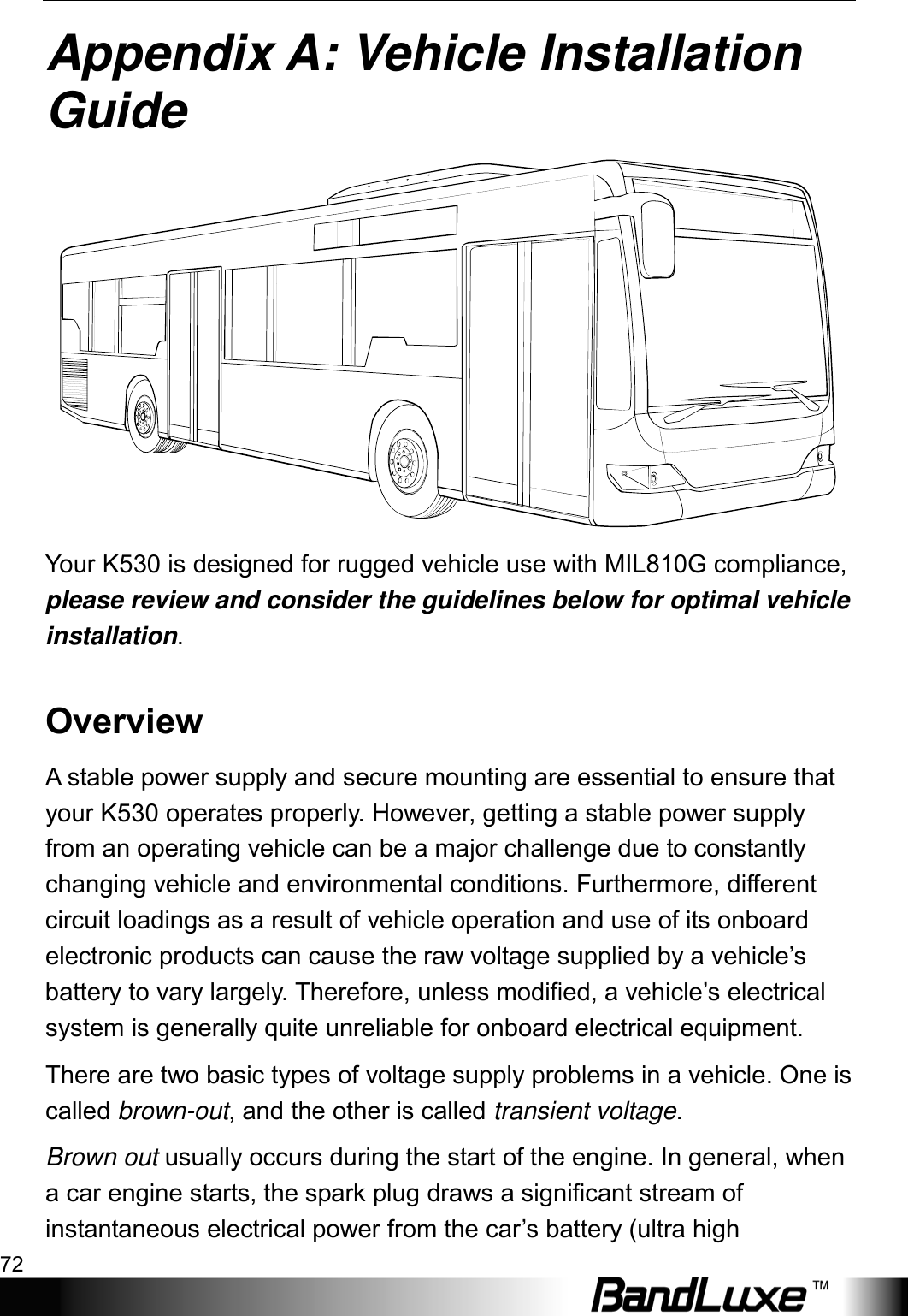 Appendix A: Vehicle Installation Guide 72  Appendix A: Vehicle Installation Guide  Your K530 is designed for rugged vehicle use with MIL810G compliance, please review and consider the guidelines below for optimal vehicle installation.   Overview A stable power supply and secure mounting are essential to ensure that your K530 operates properly. However, getting a stable power supply from an operating vehicle can be a major challenge due to constantly changing vehicle and environmental conditions. Furthermore, different circuit loadings as a result of vehicle operation and use of its onboard electronic products can cause the raw voltage supplied by a vehicle’s battery to vary largely. Therefore, unless modified, a vehicle’s electrical system is generally quite unreliable for onboard electrical equipment.   There are two basic types of voltage supply problems in a vehicle. One is called brown-out, and the other is called transient voltage.   Brown out usually occurs during the start of the engine. In general, when a car engine starts, the spark plug draws a significant stream of instantaneous electrical power from the car’s battery (ultra high 