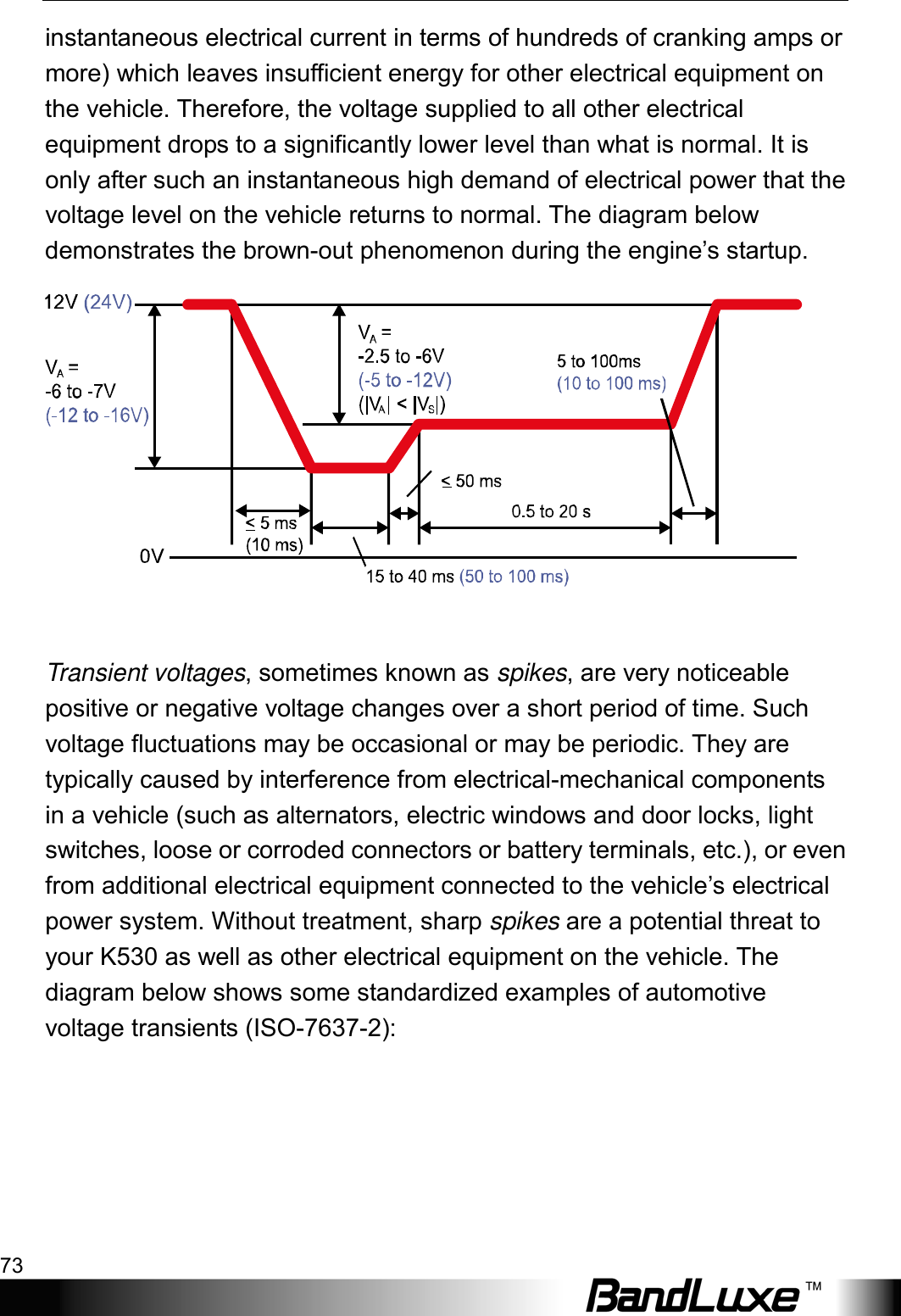  Appendix A: Vehicle Installation Guide 73 instantaneous electrical current in terms of hundreds of cranking amps or more) which leaves insufficient energy for other electrical equipment on the vehicle. Therefore, the voltage supplied to all other electrical equipment drops to a significantly lower level than what is normal. It is only after such an instantaneous high demand of electrical power that the voltage level on the vehicle returns to normal. The diagram below demonstrates the brown-out phenomenon during the engine’s startup.   Transient voltages, sometimes known as spikes, are very noticeable positive or negative voltage changes over a short period of time. Such voltage fluctuations may be occasional or may be periodic. They are typically caused by interference from electrical-mechanical components in a vehicle (such as alternators, electric windows and door locks, light switches, loose or corroded connectors or battery terminals, etc.), or even from additional electrical equipment connected to the vehicle’s electrical power system. Without treatment, sharp spikes are a potential threat to your K530 as well as other electrical equipment on the vehicle. The diagram below shows some standardized examples of automotive voltage transients (ISO-7637-2): 