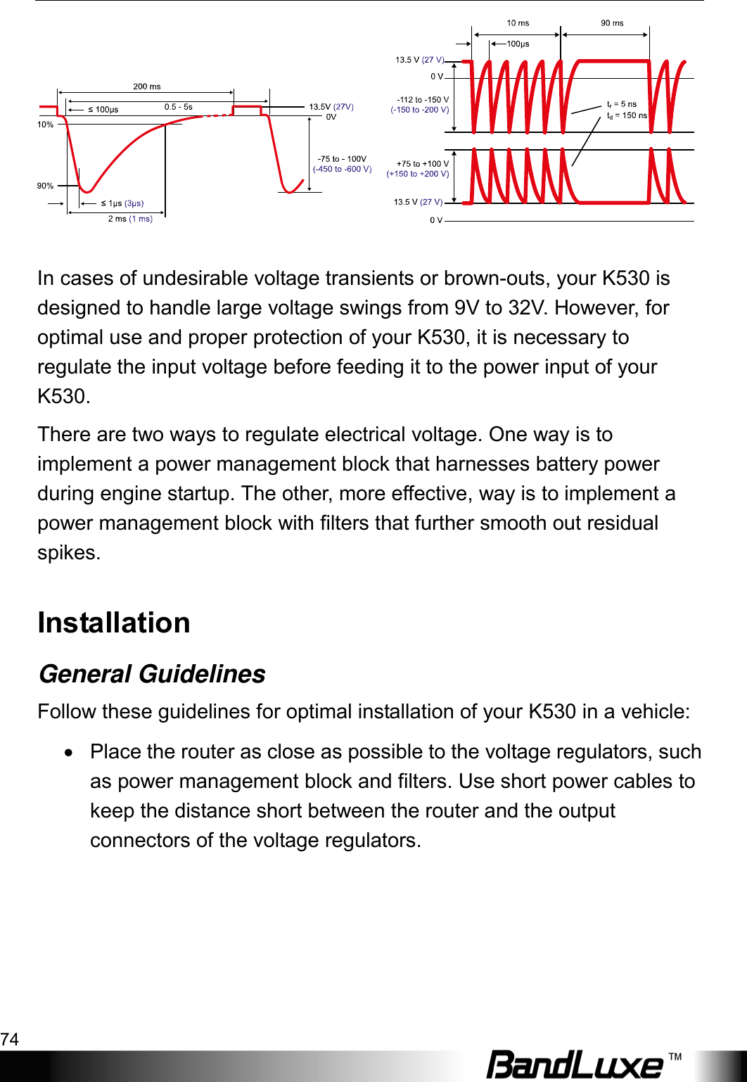 Appendix A: Vehicle Installation Guide 74        In cases of undesirable voltage transients or brown-outs, your K530 is designed to handle large voltage swings from 9V to 32V. However, for optimal use and proper protection of your K530, it is necessary to regulate the input voltage before feeding it to the power input of your K530. There are two ways to regulate electrical voltage. One way is to implement a power management block that harnesses battery power during engine startup. The other, more effective, way is to implement a power management block with filters that further smooth out residual spikes. Installation General Guidelines Follow these guidelines for optimal installation of your K530 in a vehicle: • Place the router as close as possible to the voltage regulators, such as power management block and filters. Use short power cables to keep the distance short between the router and the output connectors of the voltage regulators. 