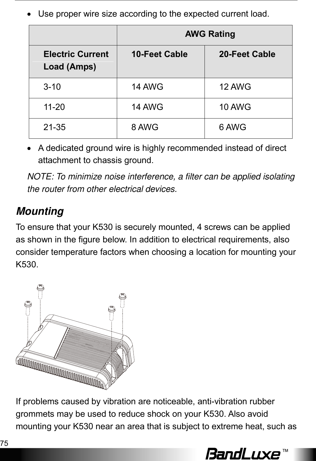  Appendix A: Vehicle Installation Guide 75 • Use proper wire size according to the expected current load.    AWG Rating Electric Current Load (Amps) 10-Feet Cable 20-Feet Cable 3-10 14 AWG 12 AWG 11-20 14 AWG 10 AWG 21-35 8 AWG 6 AWG •  A dedicated ground wire is highly recommended instead of direct attachment to chassis ground. NOTE: To minimize noise interference, a filter can be applied isolating the router from other electrical devices. Mounting To ensure that your K530 is securely mounted, 4 screws can be applied as shown in the figure below. In addition to electrical requirements, also consider temperature factors when choosing a location for mounting your K530.     If problems caused by vibration are noticeable, anti-vibration rubber grommets may be used to reduce shock on your K530. Also avoid mounting your K530 near an area that is subject to extreme heat, such as 