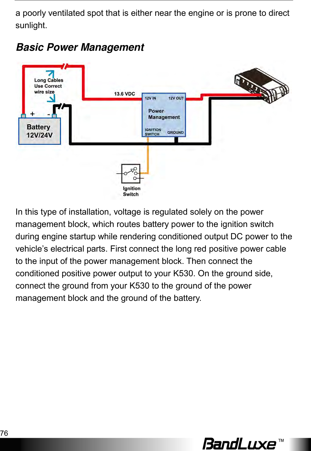 Appendix A: Vehicle Installation Guide 76  a poorly ventilated spot that is either near the engine or is prone to direct sunlight. Basic Power Management  In this type of installation, voltage is regulated solely on the power management block, which routes battery power to the ignition switch during engine startup while rendering conditioned output DC power to the vehicle’s electrical parts. First connect the long red positive power cable to the input of the power management block. Then connect the conditioned positive power output to your K530. On the ground side, connect the ground from your K530 to the ground of the power management block and the ground of the battery.  