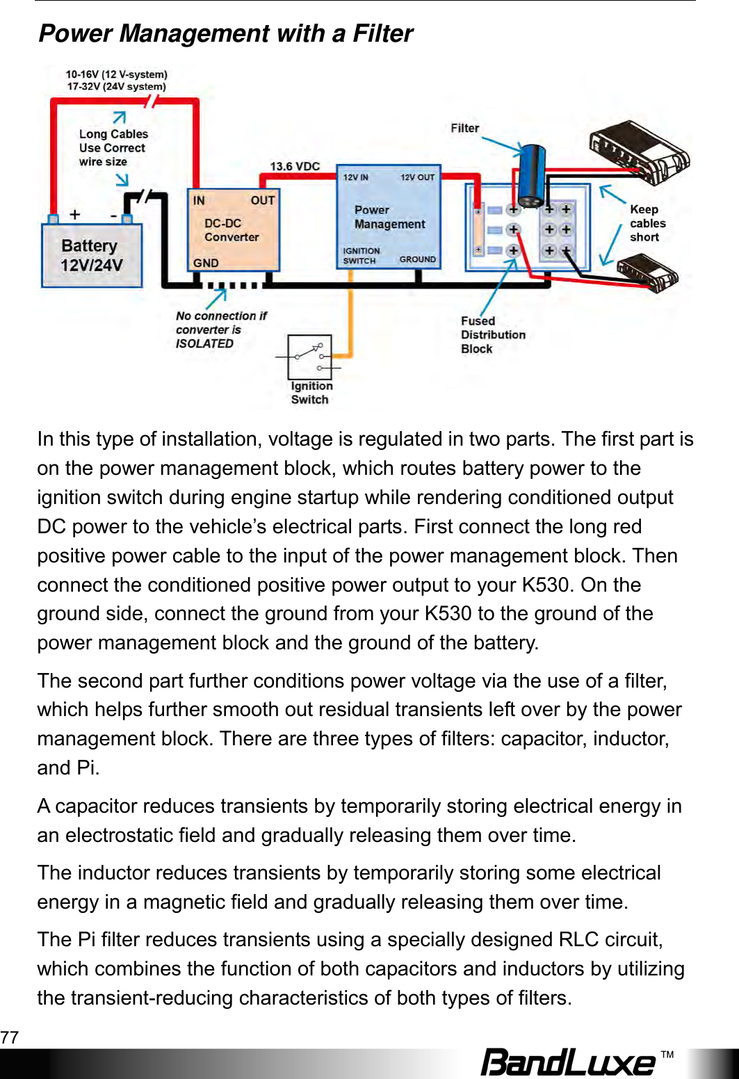  Appendix A: Vehicle Installation Guide 77 Power Management with a Filter  In this type of installation, voltage is regulated in two parts. The first part is on the power management block, which routes battery power to the ignition switch during engine startup while rendering conditioned output DC power to the vehicle’s electrical parts. First connect the long red positive power cable to the input of the power management block. Then connect the conditioned positive power output to your K530. On the ground side, connect the ground from your K530 to the ground of the power management block and the ground of the battery. The second part further conditions power voltage via the use of a filter, which helps further smooth out residual transients left over by the power management block. There are three types of filters: capacitor, inductor, and Pi.   A capacitor reduces transients by temporarily storing electrical energy in an electrostatic field and gradually releasing them over time. The inductor reduces transients by temporarily storing some electrical energy in a magnetic field and gradually releasing them over time.   The Pi filter reduces transients using a specially designed RLC circuit, which combines the function of both capacitors and inductors by utilizing the transient-reducing characteristics of both types of filters. 