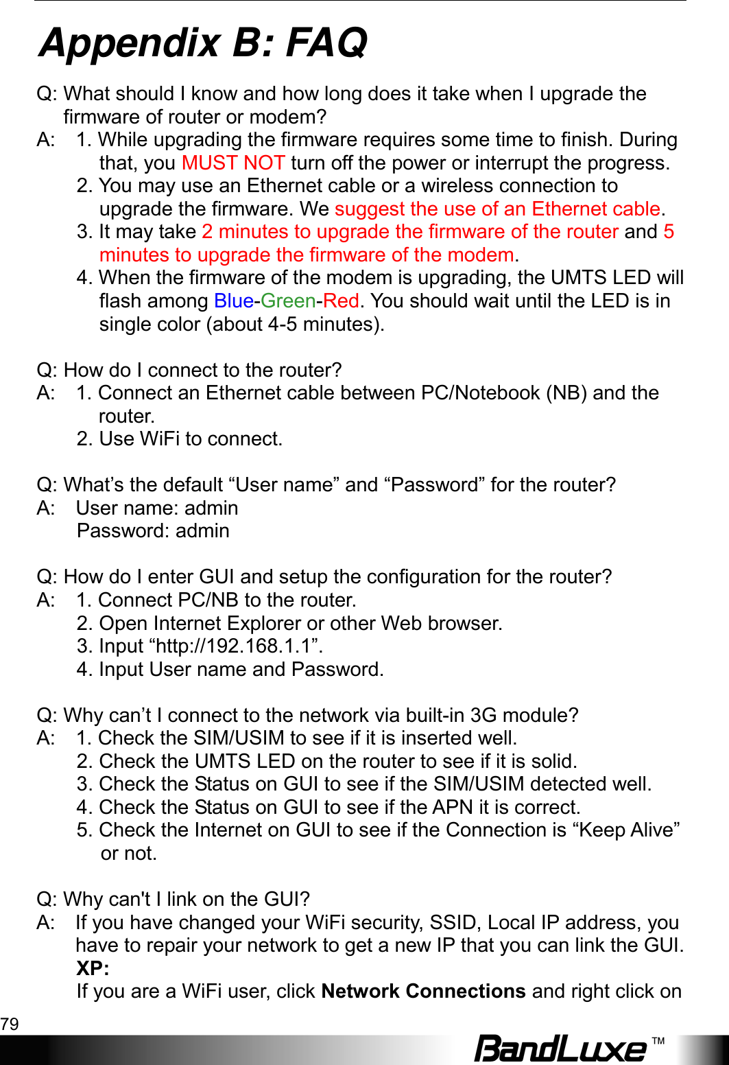  Appendix B: FAQ 79 Appendix B: FAQ Q: What should I know and how long does it take when I upgrade the firmware of router or modem?   A:    1. While upgrading the firmware requires some time to finish. During that, you MUST NOT turn off the power or interrupt the progress.        2. You may use an Ethernet cable or a wireless connection to upgrade the firmware. We suggest the use of an Ethernet cable.          3. It may take 2 minutes to upgrade the firmware of the router and 5 minutes to upgrade the firmware of the modem.          4. When the firmware of the modem is upgrading, the UMTS LED will flash among Blue-Green-Red. You should wait until the LED is in single color (about 4-5 minutes).  Q: How do I connect to the router?   A:    1. Connect an Ethernet cable between PC/Notebook (NB) and the router.           2. Use WiFi to connect.          Q: What’s the default “User name” and “Password” for the router?   A:    User name: admin          Password: admin      Q: How do I enter GUI and setup the configuration for the router?   A:    1. Connect PC/NB to the router.          2. Open Internet Explorer or other Web browser.          3. Input “http://192.168.1.1”.          4. Input User name and Password.        Q: Why can’t I connect to the network via built-in 3G module?   A:    1. Check the SIM/USIM to see if it is inserted well.          2. Check the UMTS LED on the router to see if it is solid.          3. Check the Status on GUI to see if the SIM/USIM detected well.          4. Check the Status on GUI to see if the APN it is correct.          5. Check the Internet on GUI to see if the Connection is “Keep Alive” or not.      Q: Why can&apos;t I link on the GUI?   A:    If you have changed your WiFi security, SSID, Local IP address, you have to repair your network to get a new IP that you can link the GUI.   XP:   If you are a WiFi user, click Network Connections and right click on 