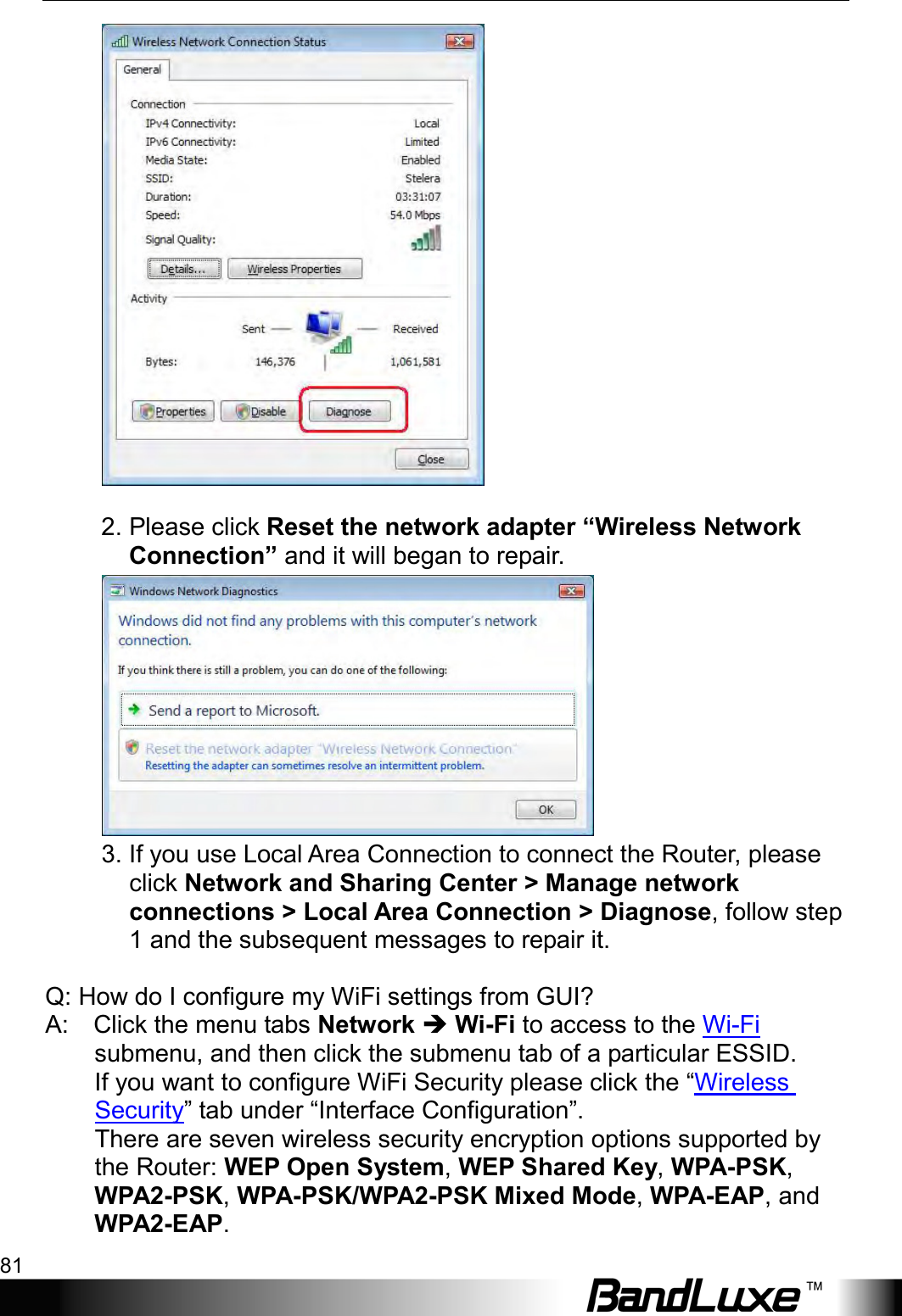  Appendix B: FAQ 81   2. Please click Reset the network adapter “Wireless Network Connection” and it will began to repair.    3. If you use Local Area Connection to connect the Router, please click Network and Sharing Center &gt; Manage network connections &gt; Local Area Connection &gt; Diagnose, follow step 1 and the subsequent messages to repair it.      Q: How do I configure my WiFi settings from GUI?   A:    Click the menu tabs Network  Wi-Fi to access to the Wi-Fi submenu, and then click the submenu tab of a particular ESSID.    If you want to configure WiFi Security please click the “Wireless Security” tab under “Interface Configuration”.   There are seven wireless security encryption options supported by the Router: WEP Open System, WEP Shared Key, WPA-PSK, WPA2-PSK, WPA-PSK/WPA2-PSK Mixed Mode, WPA-EAP, and WPA2-EAP.   