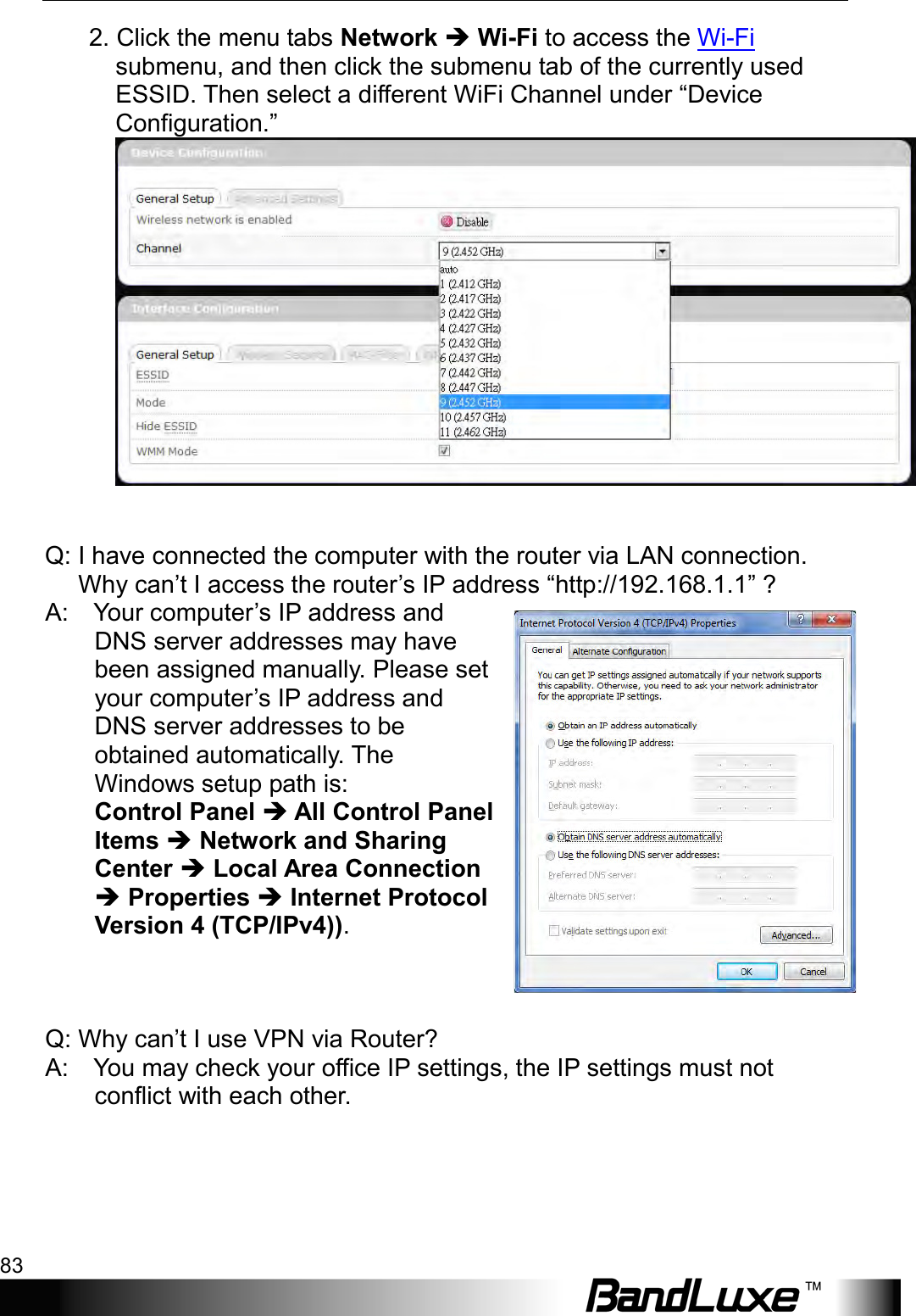  Appendix B: FAQ 83       2. Click the menu tabs Network  Wi-Fi to access the Wi-Fi submenu, and then click the submenu tab of the currently used ESSID. Then select a different WiFi Channel under “Device Configuration.”     Q: I have connected the computer with the router via LAN connection. Why can’t I access the router’s IP address “http://192.168.1.1” ?   A:    Your computer’s IP address and DNS server addresses may have been assigned manually. Please set your computer’s IP address and DNS server addresses to be obtained automatically. The Windows setup path is:   Control Panel  All Control Panel Items  Network and Sharing Center  Local Area Connection  Properties  Internet Protocol Version 4 (TCP/IPv4)).      Q: Why can’t I use VPN via Router?   A:    You may check your office IP settings, the IP settings must not conflict with each other.        