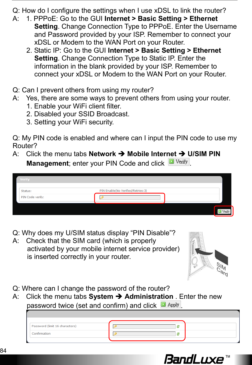 Appendix B: FAQ 84  Q: How do I configure the settings when I use xDSL to link the router?   A:    1. PPPoE: Go to the GUI Internet &gt; Basic Setting &gt; Ethernet Setting. Change Connection Type to PPPoE. Enter the Username and Password provided by your ISP. Remember to connect your xDSL or Modem to the WAN Port on your Router.   2. Static IP: Go to the GUI Internet &gt; Basic Setting &gt; Ethernet Setting. Change Connection Type to Static IP. Enter the information in the blank provided by your ISP. Remember to connect your xDSL or Modem to the WAN Port on your Router.    Q: Can I prevent others from using my router?   A:    Yes, there are some ways to prevent others from using your router.          1. Enable your WiFi client filter.          2. Disabled your SSID Broadcast.          3. Setting your WiFi security.      Q: My PIN code is enabled and where can I input the PIN code to use my Router?   A:    Click the menu tabs Network  Mobile Internet  U/SIM PIN Management; enter your PIN Code and click  .      Q: Why does my U/SIM status display “PIN Disable”?   A:    Check that the SIM card (which is properly activated by your mobile internet service provider) is inserted correctly in your router.            Q: Where can I change the password of the router?   A:    Click the menu tabs System  Administration . Enter the new password twice (set and confirm) and click  .  