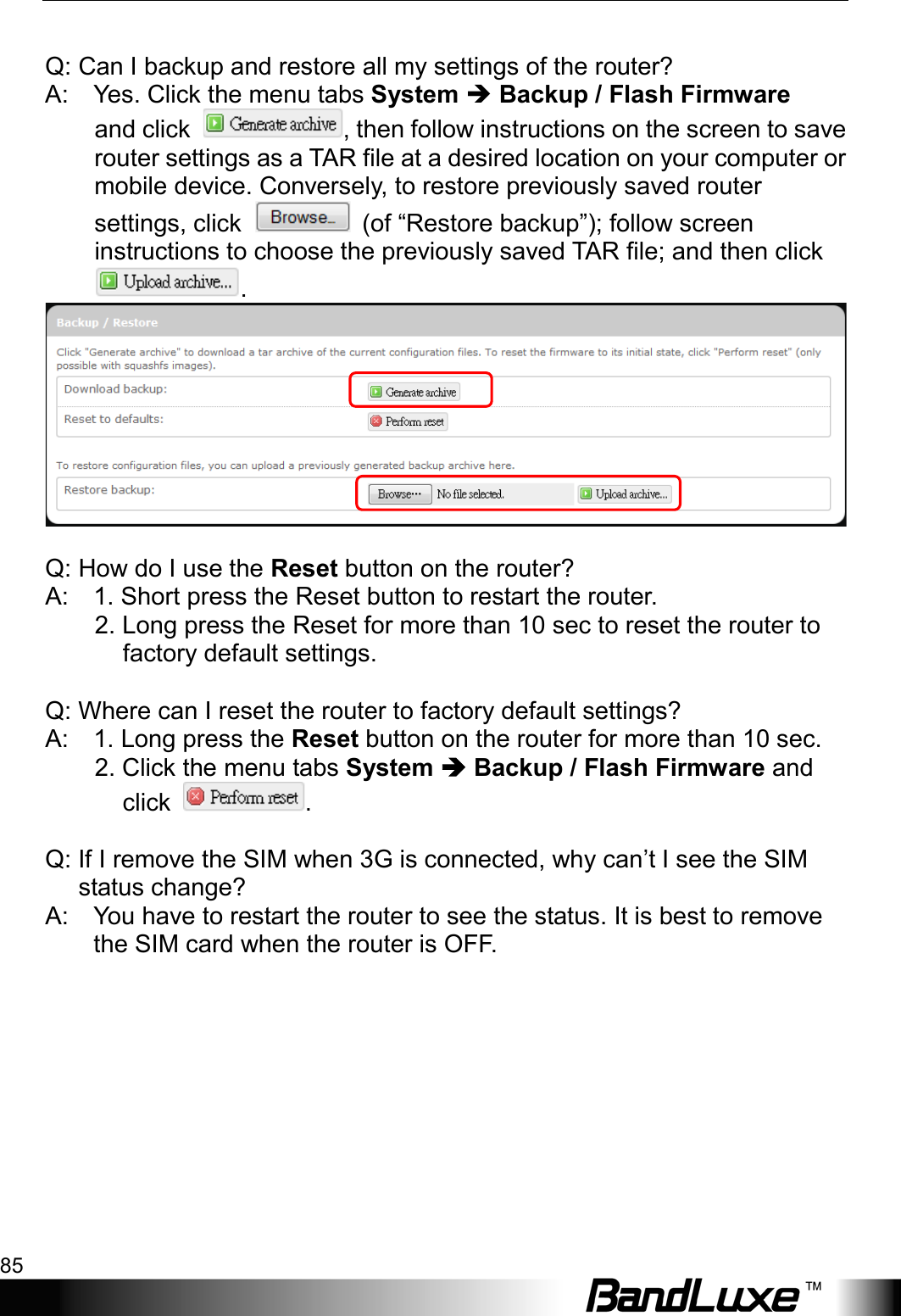  Appendix B: FAQ 85        Q: Can I backup and restore all my settings of the router?   A:    Yes. Click the menu tabs System  Backup / Flash Firmware   and click  , then follow instructions on the screen to save router settings as a TAR file at a desired location on your computer or mobile device. Conversely, to restore previously saved router settings, click   (of “Restore backup”); follow screen instructions to choose the previously saved TAR file; and then click .     Q: How do I use the Reset button on the router?   A:    1. Short press the Reset button to restart the router.          2. Long press the Reset for more than 10 sec to reset the router to factory default settings.      Q: Where can I reset the router to factory default settings?   A:    1. Long press the Reset button on the router for more than 10 sec.          2. Click the menu tabs System  Backup / Flash Firmware and click  .    Q: If I remove the SIM when 3G is connected, why can’t I see the SIM status change?   A:    You have to restart the router to see the status. It is best to remove the SIM card when the router is OFF. 